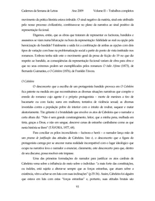Cadernos da Semana de Letras               Ano 2009          Volume II – Trabalhos completos

movimento da prática literária estava imbuído. O sinal negativo da matéria, sinal este atribuído
pelo nosso processo civilizatório, combinava-se no plano da narrativa ao sinal positivo da
representação ficcional.
         Digamos, então, que as obras que trataram de representar os facínoras, bandidos e
assassinos se viam numa bifurcação na hora da representação: fidelidade ao real ou opção pela
heroicização do bandido? Fatalmente a saída foi a combinação de ambas as opções com dois
tipos de variação com base na problematização social a partir do ponto de vista instituído nos
romances. Embora tenha sido este o movimento geral da prosa de ficção do 19 no que diz
respeito ao bandido, as conseqüências da representação ficcional variam de obra para obra e
que no seus extremos podem ser exemplificados pelos romances O índio Afonso (1873), de
Bernardo Guimarães, e O Cabeleira (1876), de Franklin Távora.


O Cabeleira
         O desconcerto que a escolha de um protagonista bandido provoca em O Cabeleira
fica patente na medida em que reconstituímos as diversas situações narrativas que compõe o
enredo do romance cujo agente é o próprio protagonista – morte de meninos a tiro de
bacamarte ou com facão; surra em mulheres; tentativa de violência sexual; as diversas
investidas contra a população pobre do interior com o intuito de roubar, saquear e matar
aleatoriamente. Tão gritante é a brutalidade que envolve os atos de Cabeleira que o narrador a
certa altura diz: “Não é sem grande constrangimento, leitor, que a minha pena, molhada em
tinta, graças a Deus, e não em sangue, descreve cenas de estranho canibalismo como as que
nesta história se lêem” (TÁVORA, 1977, 68).
         Para conciliar os pólos inconciliáveis – facínora e herói – o narrador lança mão de
um processo de justificação das atitudes de Cabeleira. Isto é, o desconcerto que a figura do
protagonista carrega por se ancorar numa realidade incompatível com o lugar ideológico que
ocupa na narrativa leva o narrador a enunciar, claramente, este desconcerto para que, dentro
do seu discurso, possa resolver este impasse.
         Uma das primeiras formulações do narrador para justificar os atos canibais de
Cabeleira versa sobre a influência do meio sobre o indivíduo: “a mais forte das constituições,
ou índoles, está sujeita a alterar-se sempre que as forças estranhas, que atuam sobre a
existência, vêm a achar-se em luta com suas inclinações” (p.35-36). Assim, Cabeleira foi alguém
que estava em luta com estas “forças estranhas” e, portanto, suas atitudes brutais são

                                                93
 