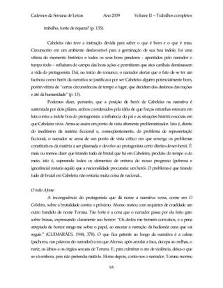 Cadernos da Semana de Letras               Ano 2009           Volume II – Trabalhos completos

       trabalho, fonte de riqueza? (p. 135).


         Cabeleira não teve a instrução devida para saber o que é bom e o que é mau.
Circunscrito em um ambiente desfavorável para a germinação de sua boa índole, foi uma
vítima do momento histórico e todos os seus bons pendores - apontados pelo narrador o
tempo todo – refluíram do campo das boas ações e permitiram que atos canibais dominassem
a vida do protagonista. Daí, no início do romance, o narrador alertar que o fato de se ter um
facínora como herói da narrativa se justificava por ser Cabeleira alguém potencialmente bom,
porém vítima de “certas circunstâncias de tempo e lugar, que decidem dos destinos das nações
e até da humanidade” (p. 13).
         Podemos dizer, portanto, que a posição de herói de Cabeleira na narrativa é
sustentada por dois pilares, ambos coordenados pela idéia de que forças estranhas estavam em
luta contra a índole boa do protagonista: a influência do pai e as situações histórico-sociais em
que Cabeleira vivia. Arma-se assim um ponto de vista altamente problematizador. Isto é, diante
do ineditismo da matéria ficcional e, conseqüentemente, do problema de representação
ficcional, o narrador se arma de um ponto de vista crítico em que enxerga os problemas
constitutivos da matéria a ser plasmada e devolve ao protagonista certo direito-de-ser-herói. É
mais ou menos dizer que tirando tudo de brutal que há em Cabeleira, produto do tempo e do
meio, isto é, superando todos os elementos de entrava do nosso progresso (pobreza e
ignorância) restaria aquilo que a nacionalidade procuraria: um herói. O problema é que tirando
tudo de brutal em Cabeleira não restaria muita coisa de nacional...


O índio Afonso
         A incongruência do protagonista que dá nome a narrativa versa, como em O
Cabeleira, sobre a brutalidade contra o próximo. Afonso matou com requintes de crueldade um
outro bandido de nome Toruna. Tão forte é a cena que o narrador passa por ela feito gato
sobre brasas, expressando claramente seu horror: “Os dedos me tremem convulsos, e a pena
arrepiada de horror range-me sobre o papel, ao encetar a narração da hedionda cena que vai
seguir.” (GUIMARÃES, 1944, 378). O que fica patente ao longo da narrativa é a calma
(pachorra, nas palavras do narrador) com que Afonso, após amolar a faca, decepa as orelhas, o
nariz, os lábios e os órgãos sexuais de Toruna. E, para culminar o ato de violência, deixa-o que
se vá embora, pois não pretendia matá-lo. Horas depois, conta-nos o narrador, Toruna morreu

                                               95
 