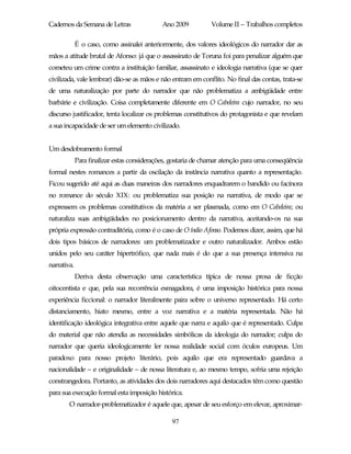 Cadernos da Semana de Letras                 Ano 2009          Volume II – Trabalhos completos

             É o caso, como assinalei anteriormente, dos valores ideológicos do narrador dar as
mãos a atitude brutal de Afonso: já que o assassinato de Toruna foi para penalizar alguém que
cometeu um crime contra a instituição familiar, assassinato e ideologia narrativa (que se quer
civilizada, vale lembrar) dão-se as mãos e não entram em conflito. No final das contas, trata-se
de uma naturalização por parte do narrador que não problematiza a ambigüidade entre
barbárie e civilização. Coisa completamente diferente em O Cabeleira cujo narrador, no seu
discurso justificador, tenta localizar os problemas constitutivos do protagonista e que revelam
a sua incapacidade de ser um elemento civilizado.


Um desdobramento formal
             Para finalizar estas considerações, gostaria de chamar atenção para uma conseqüência
formal nestes romances a partir da oscilação da instância narrativa quanto a representação.
Ficou sugerido até aqui as duas maneiras dos narradores enquadrarem o bandido ou facínora
no romance do século XIX: ou problematiza sua posição na narrativa, de modo que se
expressem os problemas constitutivos da matéria a ser plasmada, como em O Cabeleira; ou
naturaliza suas ambigüidades no posicionamento dentro da narrativa, aceitando-os na sua
própria expressão contraditória, como é o caso de O índio Afonso. Podemos dizer, assim, que há
dois tipos básicos de narradores: um problematizador e outro naturalizador. Ambos estão
unidos pelo seu caráter hipertrófico, que nada mais é do que a sua presença intensiva na
narrativa.
             Deriva desta observação uma característica típica de nossa prosa de ficção
oitocentista e que, pela sua recorrência esmagadora, é uma imposição histórica para nossa
experiência ficcional: o narrador literalmente paira sobre o universo representado. Há certo
distanciamento, hiato mesmo, entre a voz narrativa e a matéria representada. Não há
identificação ideológica integrativa entre aquele que narra e aquilo que é representado. Culpa
do material que não atendia as necessidades simbólicas da ideologia do narrador; culpa do
narrador que queria ideologicamente ler nossa realidade social com óculos europeus. Um
paradoxo para nosso projeto literário, pois aquilo que era representado guardava a
nacionalidade – e originalidade – de nossa literatura e, ao mesmo tempo, sofria uma rejeição
constrangedora. Portanto, as atividades dos dois narradores aqui destacados têm como questão
para sua execução formal esta imposição histórica.
        O narrador-problematizador é aquele que, apesar de seu esforço em elevar, aproximar-

                                                97
 
