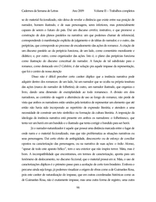 Cadernos da Semana de Letras              Ano 2009          Volume II – Trabalhos completos

se do material ficcionalizado, não deixa de revelar a distância que existe entre sua posição de
narrador, homem ilustrado, e de suas personagens, seres inferiores, mas potencialmente
capazes de serem o futuro do país. Daí um discurso corretivo, instrutivo, e que promove a
construção de dois planos paralelos na narrativa: um que podemos chamar de referencial,
correspondendo à manifestação explícita de julgamento e de idéias do narrador; e o outro, das
peripécias, que corresponde ao processo de encadeamento das ações do romance. A criação de
um discurso paralelo ao da peripécia funciona, de um lado, como comentário moralizante e
didático; e, por outro, como organizador das ações. Isto é, o plano das peripécias funciona
como ilustração do discurso conceitual do narrador. A função de tal subdivisão para o
romance, como destacado em O Cabeleira, é dar solução pra aquele impasse da representação,
que foi o centro de nossa atenção
        Disso não é difícil perceber certo caráter dúplice que a instância narrativa pode
adquirir dentro dos romances: de um lado, há um narrador que se oculta na própria tessitura
das ações (marca do narrador de folhetins); de outro, um narrador ilustrado, que organiza o
livro, dando uma dimensão de exemplaridade ao todo romanesco. A divisão em dois
narradores, ao contrário de sugerir a alternância de uso ao longo do romance, não perde de
vista que ambos os narradores estão unidos pela tentativa de representar um elemento que até
então não havia sido incorporado ao repertório de expressão literária; e atendem a uma
necessidade de construir um teto simbólico na formação da cultura literária. A imposição da
ideologia da instância narrativa está presente em ambos os narradores: o folhetinesco, que
tenta ver um herói em um bandido e o ilustrado que tenta corrigir o bandido para ser herói.
       Já o narrador-naturalizador é aquele que possui uma distância marcada entre o lugar de
onde narra e o material ficcionalizado, mas que não problematiza as situações narrativas ou
seus personagens. Daí certo efeito de ambigüidade, desconcerto ou de esforço de conciliar
opostos na caracterização das personagens, ou na narrativa de suas ações: o índio Afonso,
“apesar de todo este aparato bélico”, tem o seu exterior que não inspira terror. Mata, mas é
bom. A incompatibilidade que encontramos, em termos de caracterização, aponta para um
fenômeno de deslocamento, no discurso ficcional, que o material possui em si. Mais, o uso de
caracterizações dúplices é o primeiro passo para a aceitação de certo tom brasileiro. Embora o
percurso ainda seja longo, já podemos visualizar a origem de obras como a de Guimarães Rosa,
pois este caráter de naturalização do impasse, que em outras coordenadas históricas como as
de Guimarães Rosa, não é exatamente impasse, mas uma outra forma de registro, uma outra

                                              98
 