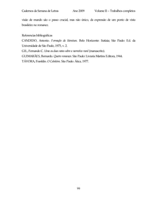 Cadernos da Semana de Letras               Ano 2009           Volume II – Trabalhos completos

visão de mundo são o passo crucial, mas não único, da expressão de um ponto de vista
brasileiro no romance.


Referencias bibliográficas
CANDIDO, Antonio. Formação da literatura. Belo Horizonte: Itatiaia; São Paulo: Ed. da
Universidade de São Paulo, 1975, v. 2.
GIL, Fernando C. Uma ou duas notas sobre a narrativa rural (manuscrito).
GUIMARÃES, Bernardo. Quatro romances. São Paulo: Livraria Martins Editora, 1944.
TÁVORA, Franklin. O Cabeleira. São Paulo: Ática, 1977.




                                               99
 