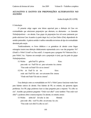 Cadernos da Semana de Letras                Ano 2009       Volume II – Trabalhos completos


ACUSATIVO E DATIVO EM PREPOSIÇÕES ALTERNANTES NO
ALEMÃO

                                                              Andrea Knöpfle (PG-UFPR)


0. Introdução
        O presente artigo sugere uma leitura aspectual para a distinção de Caso em
eventualidades que selecionam preposições que alternam, ou alternantes - as chamadas
Wechselpräpositionen – em alemão. Esse grupo de preposições leva tal nome justamente por
poder selecionar Caso Acusativo (a partir daqui Acc) ou Caso Dativo (Dat), dependendo do
sentido pretendido. A palavra sentido é melhor entendida em termos de tipo de eventualidade
denotada pela oração.
        Tradicionalmente, os livros didáticos e as gramáticas de alemão como língua
estrangeira trazem essa distinção didaticamente representada com o uso das perguntas: Wo?
(Onde?) e Wohin? (Aonde? ou Para onde?). A resposta para a pergunta Wo? Seleciona Dat, e
para Wohin?, Acc. Vejamos um exemplo com a preposição in (em), que faz parte do grupo
Wechselpräpositionen.
        0.1 Wohin       geht Paul? Er geht ins                 Kino.
            para onde vai Paul? Ele vai para+art.neutro Acc cinema
            “Para onde vai Paulo? Ele vai no cinema”.
        0.2 Wo      ist Paul? Er ist   im                 Kino.
            onde está Paul? Ele está em+art.neutro Dat cinema
            “Onde está Paulo? Ele está no cinema”.


        Essa distinção entre as eventualidades em Wo? e Wohin? parece funcionar muito bem
para falantes nativos do alemão. Para falantes de PB, no entanto, ela apresenta alguns
problemas. Em PB, julgo podermos fazer as duas perguntas para a resposta: “Eu olho no
céu”. Acredito que podemos perguntar: “Onde você olha?” como também “Para onde você
olha?” e podemos obter a mesma resposta. Em alemão, no entanto, temos:
        0.3 Wohin       siehts du? Ich sehe in den           Himmel.
            para onde olha você? Eu olho em art.masc Acc céu
            “Para onde você olha? Eu olho no céu”.


                                              100
 