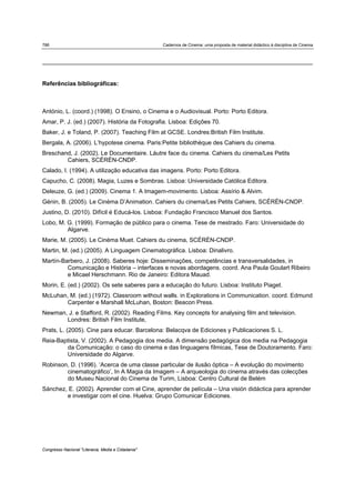 786 Cadernos de Cinema: uma proposta de material didáctico à disciplina de Cinema
Congresso Nacional "Literacia, Media e Cidadania"
Referências bibliográficas:
António, L. (coord.) (1998). O Ensino, o Cinema e o Audiovisual. Porto: Porto Editora.
Amar, P. J. (ed.) (2007). História da Fotografia. Lisboa: Edições 70.
Baker, J. e Toland, P. (2007). Teaching Film at GCSE. Londres:British Film Institute.
Bergala, A. (2006). L’hypotese cinema. Paris:Petite bibliothèque des Cahiers du cinema.
Breschand, J. (2002). Le Documentaire. Láutre face du cinema. Cahiers du cinema/Les Petits
Cahiers, SCÉRÈN-CNDP.
Calado, I. (1994). A utilização educativa das imagens. Porto: Porto Editora.
Capucho, C. (2008). Magia, Luzes e Sombras. Lisboa: Universidade Católica Editora.
Deleuze, G. (ed.) (2009). Cinema 1. A Imagem-movimento. Lisboa: Assírio & Alvim.
Génin, B. (2005). Le Cinéma D’Animation. Cahiers du cinema/Les Petits Cahiers, SCÉRÈN-CNDP.
Justino, D. (2010). Difícil é Educá-los. Lisboa: Fundação Francisco Manuel dos Santos.
Lobo, M. G. (1999). Formação de público para o cinema. Tese de mestrado. Faro: Universidade do
Algarve.
Marie, M. (2005). Le Cinéma Muet. Cahiers du cinema, SCÉRÈN-CNDP.
Martin, M. (ed.) (2005). A Linguagem Cinematográfica. Lisboa: Dinalivro.
Martín-Barbero, J. (2008). Saberes hoje: Disseminações, competências e transversalidades, in
Comunicação e História – interfaces e novas abordagens. coord. Ana Paula Goulart Ribeiro
e Micael Herschmann. Rio de Janeiro: Editora Mauad.
Morin, E. (ed.) (2002). Os sete saberes para a educação do futuro. Lisboa: Instituto Piaget.
McLuhan, M. (ed.) (1972). Classroom without walls. in Explorations in Communication. coord. Edmund
Carpenter e Marshall McLuhan, Boston: Beacon Press.
Newman, J. e Stafford, R. (2002). Reading Films. Key concepts for analysing film and television.
Londres: British Film Institute,
Prats, L. (2005). Cine para educar. Barcelona: Belacqva de Ediciones y Publicaciones S. L.
Reia-Baptista, V. (2002). A Pedagogia dos media. A dimensão pedagógica dos media na Pedagogia
da Comunicação: o caso do cinema e das linguagens fílmicas, Tese de Doutoramento. Faro:
Universidade do Algarve.
Robinson, D. (1996). ‘Acerca de uma classe particular de ilusão óptica – A evolução do movimento
cinematográfico’, In A Magia da Imagem – A arqueologia do cinema através das colecções
do Museu Nacional do Cinema de Turim, Lisboa: Centro Cultural de Belém
Sánchez, E. (2002). Aprender com el Cine, aprender de película – Una visión didáctica para aprender
e investigar com el cine. Huelva: Grupo Comunicar Ediciones.
 