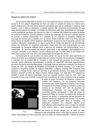 778 Cadernos de Cinema: uma proposta de material didáctico à disciplina de Cinema
Congresso Nacional "Literacia, Media e Cidadania"
Porquê um caderno de cinema?
No ano lectivo 2004/2005 a escola E. B. 2,3 de Quarteira tomou a iniciativa, em conjunto com a
escola E. B. 2,3 Joaquim Magalhães em Faro, de iniciar um projecto de ensino do cinema como
opção artística para o 3º ciclo. Vários factores convergiram para que se verificasse o interesse neste
projecto, como a abertura legislativa, o projecto regional JCE (Juventude-Cinema-Escola) em que
estas escolas estavam envolvidas, a formação de professores nesta área, participação em concursos,
outras experiências escolares com recurso ao vídeo e o interesse dos respectivos órgãos de gestão
em projectos inovadores. Quando começou o projecto da construção de uma área curricular opcional
de cinema, a primeira preocupação foi a redacção de um programa da disciplina, seguida da
execução de recursos para o trabalho com os alunos. Desde então têm vindo a ser feitos diversos
textos, fichas de trabalho, DVD’s temáticos, planificações, projectos e outras propostas que têm sido
sujeitas a alterações, adaptações e em alguns casos até se conclui que deveriam ser abandonadas
porque não obtiveram os resultados pretendidos. Estes anos têm sido caracterizados por uma
necessidade de constante reflexão sobre o percurso da disciplina, por consciencializar para a
necessidade de reconhecimento da vertente audiovisual e da linguagem cinematográfica nos
currículos escolares, e por melhorar o ensino artístico para que o cinema deixe de ser olhado com
estranheza e passe a ser visto como uma necessidade na formação dos alunos.
Contrariamente ao que acontece em outros países em que já há uma vasta experiência no
ensino do cinema, com instituições empenhadas em construir recursos, formar técnicos e pedagogos,
e colaborar com as escolas, até ao momento a nível nacional são escassos os recursos, como
manuais, outras publicações especializadas, ou edições em vídeo/DVD destinadas especificamente
ao ensino do cinema para esta faixa etária. A excepção pode ser feita para a colecção “Os Filmes na
Escola” de 1991, por iniciativa do Ministério da Educação de Roberto Carneiro, o kit “IndieJúnior”
inserido no “Programa escolas” do Festival IndieLisboa, o projecto Teaching With Animation onde
participou a Ciclope Filmes criada por Abi Feijó e que também produziu uma caixa com material
didáctico baseado no filme de Regina Pessoa História trágica com final feliz (imag.1).
Destaca-se
também a acção de alguns Cineclubes, como por exemplo Avanca, Viseu ou Faro, mas cuja
produção é ainda muito reduzida comparada com a excelência de outras iniciativas onde se destaca
a acção do grupo Comunicar em Espanha, o British Film
Institute em Inglaterra, ou os projectos franceses
promovidos pelo Centre National du Cinéma et de l’Image
Animée (École et cinema, Collège au cinéma e Lycéens au
cinéma) e Le Cinéma, cent ans de jeunesse da
Cinémathèque Française, em que também estão
envolvidas escolas portuguesas a partir da acção da
associação Filhos de Lumière. No projecto das escolas do
Algarve, os alunos e professores têm-se socorrido de
material fotocopiado elaborado nas escolas e de um blog
criado exclusivamente para apoio à disciplina1
. As
bibliotecas escolares têm adquirido alguns livros
aconselhados pelos docentes, mas o número de volumes
sobre cinema ainda é muito reduzido. Destaco o livro
“Cinema” da autoria de Ronald Bergan, por se tratar do mais
acessível e mais abrangente sobre o tema para os alunos do ensino
básico. Está dividido em vários capítulos, cada um sobre um assunto específico: História do cinema;
imag.1
 