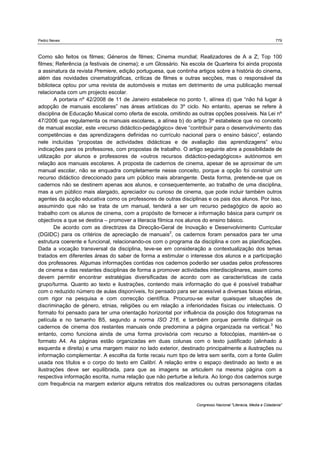 Pedro Neves 779
Congresso Nacional "Literacia, Media e Cidadania"
Como são feitos os filmes; Géneros de filmes; Cinema mundial; Realizadores de A a Z; Top 100
filmes; Referência (a festivais de cinema); e um Glossário. Na escola de Quarteira foi ainda proposta
a assinatura da revista Premiere, edição portuguesa, que continha artigos sobre a história do cinema,
além das novidades cinematográficas, críticas de filmes e outras secções, mas o responsável da
biblioteca optou por uma revista de automóveis e motas em detrimento de uma publicação mensal
relacionada com um projecto escolar.
A portaria nº 42/2008 de 11 de Janeiro estabelece no ponto 1, alínea d) que “não há lugar à
adopção de manuais escolares” nas áreas artísticas do 3º ciclo. No entanto, apenas se refere à
disciplina de Educação Musical como oferta de escola, omitindo as outras opções possíveis. Na Lei nº
47/2006 que regulamenta os manuais escolares, a alínea b) do artigo 3º estabelece que no conceito
de manual escolar, este «recurso didáctico-pedagógico» deve “contribuir para o desenvolvimento das
competências e das aprendizagens definidas no currículo nacional para o ensino básico”, estando
nele incluídas “propostas de actividades didácticas e de avaliação das aprendizagens” e/ou
indicações para os professores, com propostas de trabalho. O artigo seguinte abre a possibilidade de
utilização por alunos e professores de «outros recursos didáctico-pedagógicos» autónomos em
relação aos manuais escolares. A proposta de cadernos de cinema, apesar de se aproximar de um
manual escolar, não se enquadra completamente nesse conceito, porque a opção foi construir um
recurso didáctico direccionado para um público mais abrangente. Desta forma, pretende-se que os
cadernos não se destinem apenas aos alunos, e consequentemente, ao trabalho de uma disciplina,
mas a um público mais alargado, apreciador ou curioso de cinema, que pode incluir também outros
agentes da acção educativa como os professores de outras disciplinas e os pais dos alunos. Por isso,
assumindo que não se trata de um manual, tenderá a ser um recurso pedagógico de apoio ao
trabalho com os alunos de cinema, com a propósito de fornecer a informação básica para cumprir os
objectivos a que se destina – promover a literacia fílmica nos alunos do ensino básico.
De acordo com as directrizes da Direcção-Geral de Inovação e Desenvolvimento Curricular
(DGIDC) para os critérios de apreciação de manuais2
, os cadernos foram pensados para ter uma
estrutura coerente e funcional, relacionando-os com o programa da disciplina e com as planificações.
Dada a vocação transversal da disciplina, teve-se em consideração a contextualização dos temas
tratados em diferentes áreas do saber de forma a estimular o interesse dos alunos e a participação
dos professores. Algumas informações contidas nos cadernos poderão ser usadas pelos professores
de cinema e das restantes disciplinas de forma a promover actividades interdisciplinares, assim como
devem permitir encontrar estratégias diversificadas de acordo com as características de cada
grupo/turma. Quanto ao texto e ilustrações, contendo mais informação do que é possível trabalhar
com o reduzido número de aulas disponíveis, foi pensado para ser acessível a diversas faixas etárias,
com rigor na pesquisa e com correcção científica. Procurou-se evitar quaisquer situações de
discriminação de género, etnias, religiões ou em relação a inferioridades físicas ou intelectuais. O
formato foi pensado para ter uma orientação horizontal por influência da posição dos fotogramas na
película e no tamanho B5, segundo a norma ISO 216, e também porque permite distinguir os
cadernos de cinema dos restantes manuais onde predomina a página organizada na vertical.3
No
entanto, como funciona ainda de uma forma provisória com recurso a fotocópias, mantém-se o
formato A4. As páginas estão organizadas em duas colunas com o texto justificado (alinhado à
esquerda e direita) e uma margem maior no lado exterior, destinado principalmente a ilustrações ou
informação complementar. A escolha da fonte recaiu num tipo de letra sem serifa, com a fonte Gulim
usada nos títulos e o corpo do texto em Calibri. A relação entre o espaço destinado ao texto e as
ilustrações deve ser equilibrada, para que as imagens se articulem na mesma página com a
respectiva informação escrita, numa relação que não perturbe a leitura. Ao longo dos cadernos surge
com frequência na margem exterior alguns retratos dos realizadores ou outras personagens citadas
 