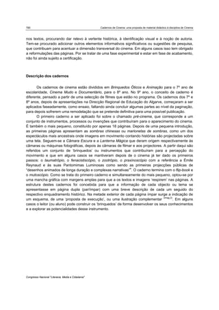780 Cadernos de Cinema: uma proposta de material didáctico à disciplina de Cinema
Congresso Nacional "Literacia, Media e Cidadania"
nos textos, procurando dar relevo à vertente histórica, à identificação visual e à noção de autoria.
Tem-se procurado adicionar outros elementos informativos significativos ou sugestões de pesquisa,
que contribuam para acentuar a dimensão transversal do cinema. Em alguns casos isso tem obrigado
a reformulações das páginas. Por se tratar de uma fase experimental e estar em fase de acabamento,
não foi ainda sujeito a certificação.
Descrição dos cadernos
Os cadernos de cinema estão divididos em Brinquedos Óticos e Animação para o 7º ano de
escolaridade, Cinema Mudo e Documentário, para o 8º ano. No 9º ano, o conceito de caderno é
diferente, pensado a partir de uma selecção de filmes que estão no programa. Os cadernos dos 7º e
8º anos, depois de apresentações na Direcção Regional de Educação do Algarve, começaram a ser
aplicados faseadamente, como ensaio, faltando ainda concluir algumas partes ao nível da paginação,
para depois sofrerem uma remodelação que se pretende definitiva para uma possível publicação.
O primeiro caderno a ser aplicado foi sobre o chamado pré-cinema, que corresponde a um
conjunto de instrumentos, processos ou invenções que contribuíram para o aparecimento do cinema.
É também o mais pequeno, constituído por apenas 18 páginas. Depois de uma pequena introdução,
as primeiras páginas apresentam as sombras chinesas ou marionetas de sombras, como um dos
espectáculos mais ancestrais onde imagens em movimento contando histórias são projectadas sobre
uma tela. Seguem-se a Câmara Escura e a Lanterna Mágica que deram origem respectivamente às
câmaras ou máquinas fotográficas, depois às câmaras de filmar e aos projectores. A partir daqui são
referidos um conjunto de ‘brinquedos’ ou instrumentos que contribuíram para a percepção do
movimento e que em alguns casos se mantiveram depois de o cinema já ter dado os primeiros
passos: o taumatrópio, o fenacistiscópio, o zootrópio, o praxinoscópio com a referência a Émile
Reynaud e às suas Pantomimas Luminosas como sendo as primeiras projecções públicas de
“desenhos animados de longa duração e complexas narrativas”4
. O caderno termina com o flip-book e
o mutoscópio. Como se trata do primeiro caderno e simultaneamente do mais pequeno, optou-se por
uma mancha gráfica com margens amplas para que a os textos e imagens ‘respirem’ nas páginas. A
estrutura destes cadernos foi concebida para que a informação de cada objecto ou tema se
apresentasse em página dupla (par/ímpar) com uma breve descrição de cada um seguido do
respectivo enquadramento histórico. Na metade exterior de cada página ímpar surge a indicação de
um esquema, de uma ‘proposta de execução’, ou uma ilustração complementar (imag.2)
. Em alguns
casos o leitor (ou aluno) pode construir os ‘brinquedos’ de forma desenvolver os seus conhecimentos
e a explorar as potencialidades desse instrumento.
 