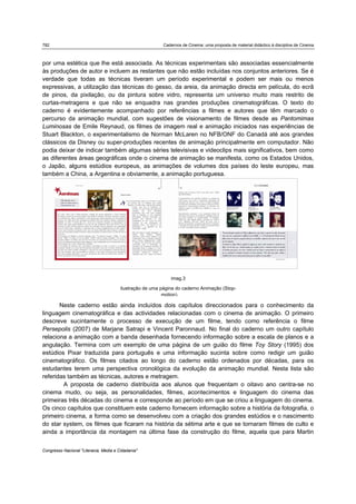 782 Cadernos de Cinema: uma proposta de material didáctico à disciplina de Cinema
Congresso Nacional "Literacia, Media e Cidadania"
imag.3
ilustração de uma página do caderno Animação (Stop-
motion).
por uma estética que lhe está associada. As técnicas experimentais são associadas essencialmente
às produções de autor e incluem as restantes que não estão incluídas nos conjuntos anteriores. Se é
verdade que todas as técnicas tiveram um período experimental e podem ser mais ou menos
expressivas, a utilização das técnicas do gesso, da areia, da animação directa em película, do ecrã
de pinos, da pixilação, ou da pintura sobre vidro, representa um universo muito mais restrito de
curtas-metragens e que não se enquadra nas grandes produções cinematográficas. O texto do
caderno é evidentemente acompanhado por referências a filmes e autores que têm marcado o
percurso da animação mundial, com sugestões de visionamento de filmes desde as Pantomimas
Luminosas de Emile Reynaud, os filmes de imagem real e animação iniciados nas experiências de
Stuart Blackton, o experimentalismo de Norman McLaren no NFB/ONF do Canadá até aos grandes
clássicos da Disney ou super-produções recentes de animação principalmente em computador. Não
podia deixar de indicar também algumas séries televisivas e videoclips mais significativos, bem como
as diferentes áreas geográficas onde o cinema de animação se manifesta, como os Estados Unidos,
o Japão, alguns estúdios europeus, as animações de volumes dos países do leste europeu, mas
também a China, a Argentina e obviamente, a animação portuguesa.
 
Neste caderno estão ainda incluídos dois capítulos direccionados para o conhecimento da
linguagem cinematográfica e das actividades relacionadas com o cinema de animação. O primeiro
descreve sucintamente o processo de execução de um filme, tendo como referência o filme
Persepolis (2007) de Marjane Satrapi e Vincent Paronnaud. No final do caderno um outro capítulo
relaciona a animação com a banda desenhada fornecendo informação sobre a escala de planos e a
angulação. Termina com um exemplo de uma página de um guião do filme Toy Story (1995) dos
estúdios Pixar traduzida para português e uma informação sucinta sobre como redigir um guião
cinematográfico. Os filmes citados ao longo do caderno estão ordenados por décadas, para os
estudantes terem uma perspectiva cronológica da evolução da animação mundial. Nesta lista são
referidas também as técnicas, autores e metragem.
A proposta de caderno distribuída aos alunos que frequentam o oitavo ano centra-se no
cinema mudo, ou seja, as personalidades, filmes, acontecimentos e linguagem do cinema das
primeiras três décadas do cinema e corresponde ao período em que se criou a linguagem do cinema.
Os cinco capítulos que constituem este caderno fornecem informação sobre a história da fotografia, o
primeiro cinema, a forma como se desenvolveu com a criação dos grandes estúdios e o nascimento
do star system, os filmes que ficaram na história da sétima arte e que se tornaram filmes de culto e
ainda a importância da montagem na última fase da construção do filme, aquela que para Martin
 