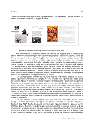 Pedro Neves 783
Congresso Nacional "Literacia, Media e Cidadania"
“constitui o elemento mais específico da linguagem fílmica”6
, ou, como refere Deleuze, a filosofia do
cinema associada à sua técnica, a imagem do tempo7
.
Para complementar a informação escrita, um conjunto de imagens ajuda a contextualizar
através de retratos das personagens mais significativas (fotógrafos, realizadores, actores), planos de
filmes, cartazes, locais, e outras ilustrações. Na relação com as personalidades citadas, não
poderiam deixar de se valorizar também algumas profissões envolvidas na actividade
cinematográfica: argumentista, fotógrafo, realizador, actor, montador. A correspondência que o
cinema começou por estabelecer neste período com outras áreas do conhecimento está presente
com as chamadas de atenção para alguns textos literários, quando se analisa a importância da
fotografia para o surgimento das primeiras experiências com imagens em movimento, com as artes
visuais nas referências a pinturas e cartazes, ou ainda no enquadramento histórico e geográfico. Tal
como acontece com o caderno de animação, no final é apresentada uma cronologia cinematográfica
baseada nos filmes citados ao longo das cerca de 60 páginas.
Um segundo caderno destinado ao oitavo ano, mas que ainda não foi fornecido aos alunos,
aborda o género documental na sua evolução, nos seus conceitos mais significativos e modos como
se manifesta. Apesar do maior fascínio dos jovens pelos filmes de acção, e pela maioria dos géneros
ficcionais em comparação com os documentais, por ter menor distribuição e ser conotado com
cinema de autor, é fundamental dar a conhecer este género, até porque está mais acessível a
pequenas experiências que eles por vezes realizam em diversos contextos extra-escolares.
Actualmente há grande facilidade em aceder a dispositivos de gravação de imagens em movimento e
registar as situações do quotidiano a qualquer hora e em qualquer lugar. O caderno sobre o
documentário contribui para o conhecimento da história e linguagem cinematográfica e pode ajudar a
desenvolver um sentido mais crítico sobre a imensa quantidade de informação audiovisual que é
absorvida diariamente.
Um outro nível de análise é proposto para o nono ano, com uma temática centrada numa
selecção de filmes referenciados no programa da disciplina, iniciando com The Jazz Singer / O
Cantor de Jazz (1927) de Alan Crosland e terminando com Inglourious Basterds / Sacanas sem lei
(2009) de Quentin Tarantino. Os cadernos para este último nível do percurso da disciplina ainda se
encontram em construção com uma estrutura muito próxima da que foi apresentada no projecto école
et cinema e também no programa JCE. Um conjunto de textos que inclui a ficha técnica, notas
críticas, artigos de opinião, entre outros, acompanha análises da linguagem cinematográfica,
imag.4
ilustração de uma página sobre o filme Outubro 1917 do caderno Cinema Mudo
 