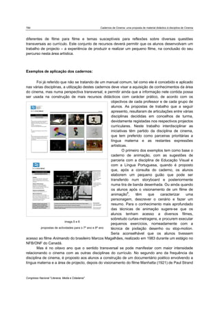 784 Cadernos de Cinema: uma proposta de material didáctico à disciplina de Cinema
Congresso Nacional "Literacia, Media e Cidadania"
diferentes de filme para filme e temas susceptíveis para reflexões sobre diversas questões
transversais ao currículo. Este conjunto de recursos deverá permitir que os alunos desenvolvam um
trabalho de projecto – a experiência de produzir e realizar um pequeno filme, na conclusão do seu
percurso nesta área artística.
Exemplos de aplicação dos cadernos:
Foi já referido que não se tratando de um manual comum, tal como ele é concebido e aplicado
nas várias disciplinas, a utilização destes cadernos deve visar a aquisição de conhecimentos da área
do cinema, mas numa perspectiva transversal, e permitir ainda que a informação nele contida possa
ser usada na construção de mais recursos didácticos com carácter prático, de acordo com os
objectivos de cada professor e de cada grupo de
alunos. As propostas de trabalho que a seguir
apresento, resultaram de articulações entre várias
disciplinas decididas em concelhos de turma,
devidamente registadas nos respectivos projectos
curriculares. Neste trabalho interdisciplinar as
iniciativas têm partido da disciplina de cinema,
que tem preferido como parceiras prioritárias a
língua materna e as restantes expressões
artísticas.
O primeiro dos exemplos tem como base o
caderno de animação, com as sugestões de
parceria com a disciplina de Educação Visual e
com a Língua Portuguesa, quando é proposto
que, após a consulta do caderno, os alunos
elaborem um pequeno guião que pode ser
transferido num storyboard e posteriormente
numa tira de banda desenhada. Ou ainda quando
os alunos após o visionamento de um filme de
animação8
, têm que caracterizar uma
personagem, descrever o cenário e fazer um
resumo. Para o conhecimento mais aprofundado
das técnicas de animação sugere-se que os
alunos tenham acesso a diversos filmes,
sobretudo curtas-metragens, e procurem executar
pequenos exercícios, nomeadamente com a
técnica de pixilação desenho ou stop-motion.
Seria aconselhável que os alunos tivessem
acesso ao filme Animando do brasileiro Marcos Magalhães, realizado em 1983 durante um estágio no
NFB/ONF do Canadá.
Mas é no oitavo ano que o sentido transversal se pode manifestar com maior intensidade
relacionando o cinema com as outras disciplinas do currículo. No segundo ano da frequência da
disciplina de cinema, é proposto aos alunos a construção de um documentário poético envolvendo a
língua materna e a área de projecto, depois do visionamento do filme Manhatta (1921) de Paul Strand
imags.5 e 6
propostas de actividades para o 7º ano e 8º ano
 