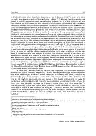 Pedro Neves 785
Congresso Nacional "Literacia, Media e Cidadania"
e Charles Sheeler e leitura de estrofes do poema Leaves of Grass de Walter Whitman. Uma outra
sugestão parte do visionamento do filme Nosferatu (1922) de F. W. Murnau. Este filme permite uma
grande articulação com outras áreas, nomeadamente na literatura com a óbvia referência ao livro
Drácula (1897) de Bram Stoker, nas artes plásticas com o movimento expressionista, nas citações em
filmes mais recentes que utilizam enquadramentos e iluminação semelhante ao filme de Murnau, ou
ainda nas referências com a música, bem expressas nos temas, no ambiente visual e até sonoro dos
telediscos dos chamados grupos góticos dos anos 80 do século passado. Nos conteúdos da Língua
Portuguesa que se referem à leitura e escrita, deve ser proposto aos alunos que desenvolvam
práticas de escrita, respeitantes a situações específicas, e que tomem consciência da necessidade de
compreender as normas de construção de determinados textos. Depois de tomarem conhecimento da
obra cinematográfica e da obra literária, é proposto aos alunos a transposição de um excerto do livro
para guião, para o qual pode ainda ser consultado o capítulo do caderno de animação (7º ano) sobre
Banda Desenhada e Cinema. Ainda sobre este projecto abrangente, os alunos são convidados a
executar em Educação Visual uma ilustração para um cartaz, uma capa de DVD, e uma t-shirt após a
apresentação de slides com imagens sobre o tema. Ora, este modo de funcionar interdisciplinar deve
ir ao encontro da necessidade de combater algumas fragilidades que o nosso sistema de ensino em
geral e a escola em particular não têm conseguido dissipar, como seja o princípio da redução9
que
levou à compartimentação dos saberes, à primazia dos problemas técnicos e particulares em
detrimento da novidade e da invenção, e, numa outra perspectiva, as lacunas que os nossos alunos
têm demonstrado, como tem sido sistematicamente expresso em testes nacionais e internacionais.
Estas dificuldades situam-se “ao nível da capacidade de desenvolver raciocínios mais complexos, na
resolução de problemas, especialmente quando têm de aplicar conhecimentos adquiridos a situações
menos usuais”10. O relatório recente do GAVE11 (Gabinete de Avaliação Educacional do Ministério
de Educação) coordenado por Helder Diniz de Sousa em 2010, quando se refere à língua materna e
à matemática também confirma estes dados.
Os jovens vêm a escola actual como um espaço de imposições, com um sistema demasiado
hierarquizado, onde o saber está fragmentado e é muito menos apelativo do que a realidade para lá
dos muros da instituição, provocando tensões, indisciplina e insucesso. Para somar, a situação do
recém-criado agrupamento vertical de escolas Dra. Laura Ayres de Quarteira não é brilhante, uma
vez que os resultados académicos dos seus alunos se têm situado continuamente na cauda do
concelho de Loulé. Como o cinema é visto pelos alunos sobretudo como entretenimento, a criação de
uma nova área curricular centrada na linguagem fílmica trouxe uma certa estranheza e
descentramento12, porque isso implica novos conteúdos, novas competências a adquirir, outras
actividades a realizar e mais momentos de avaliação. O trabalho a efectuar com a disciplina de
cinema e os recursos didáctico-pedagógicos que lhe estão associados, poderá e deverá dar um
contributo importante na criação de um novo paradigma de escola, mais democrática, inclusiva e
apelativa.
1
disponível em: http://www.cinemano3ciclo.blogspot.com/
2
disponível em: http://www.dgidc.min-edu.pt/manuaisescolares/Paginas/criterios.aspx
3
O formato horizontal terá também alguma afinidade com os cadernos Lycéens et apprentis au cinema, disponíveis para consulta em:
http://www.cnc.fr/Site/Template/T8.aspx?SELECTID=3470&ID=2434&t=3
4
Robinson, 1996, p.141 Catálogo da exposição A Magia da Imagem
5
Informação sobre o realizador e coleccionador Werner Nekes em: http://www.wernernekes.de
6
Martin, 2005, p.167
7
Deleuze, 2009 pp.53-91
8
A opção tem recaído no filme australiano Local Dive de Sarah Watt
9
Morin 2002, pp. 46-47
10
Justino, 2010, p.75
11
disponível em: http://www.gave.min-edu.pt/np3content/?newsId=350&fileName=TI_2010_ReportNet.pdf
12
Martín-Barbero, 2003, p. 19
 