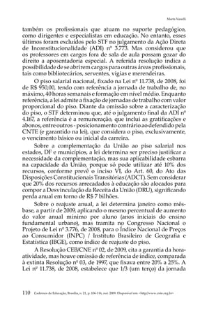 Marta Vanelli


também os profissionais que atuam no suporte pedagógico,
como dirigentes e especialistas em educação. No entanto, esses
últimos foram excluídos pelo STF no julgamento da Ação Direta
de Inconstitucionalidade (ADI) nº 3.773. Mas considerou que
os professores em cargos fora de sala de aula possam gozar do
direito a aposentadoria especial. A referida resolução indica a
possibilidade de se abrirem cargos para outras áreas profissionais,
tais como bibliotecários, serventes, vigias e merendeiras.
      O piso salarial nacional, fixado na Lei nº 11.738, de 2008, foi
de R$ 950,00, tendo com referência a jornada de trabalho de, no
máximo, 40 horas semanais e formação em nível médio. Enquanto
referência, a lei admite a fixação de jornadas de trabalho com valor
proporcional do piso. Diante da omissão sobre a caracterização
do piso, o STF determinou que, até o julgamento final da ADI nº
4.167, a referência é a remuneração, que inclui as gratificações e
abonos, entre outros - posicionamento contrário ao defendido pela
CNTE (e garantido na lei), que considera o piso, exclusivamente,
o vencimento básico ou inicial da carreira.
      Sobre a complementação da União ao piso salarial nos
estados, DF e municípios, a lei determina ser preciso justificar a
necessidade da complementação, mas sua aplicabilidade esbarra
na capacidade da União, porque só pode utilizar até 10% dos
recursos, conforme prevê o inciso VI, do Art. 60, do Ato das
Disposições Constitucionais Transitórias (ADCT). Sem considerar
que 20% dos recursos arrecadados à educação são alocados para
compor a Desvinculação da Receita da União (DRU), significando
perda anual em torno de R$ 7 bilhões.
      Sobre o reajuste anual, a lei determina janeiro como mês-
base, a partir de 2009, aplicando o mesmo percentual de aumento
do valor anual mínimo por aluno (anos iniciais do ensino
fundamental urbano), mas tramita no Congresso Nacional o
Projeto de Lei nº 3.776, de 2008, para o Índice Nacional de Preços
ao Consumidor (INPC) / Instituto Brasileiro de Geografia e
Estatística (IBGE), como índice de reajuste do piso.
      A Resolução CEB/CNE nº 02, de 2009, cita a garantia da hora-
atividade, mas houve omissão de referência de índice, comparada
à extinta Resolução nº 03, de 1997, que fixava entre 20% a 25%. A
Lei nº 11.738, de 2008, estabelece que 1/3 (um terço) da jornada



110   Cadernos de Educação, Brasília, n. 21, p. 106-116, out. 2009. Disponível em: http//www.cnte.org.br
 