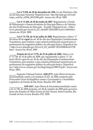 Marta Vanelli


______. Lei nº 9.394, de 20 de dezembro de 1996. Lei de Diretrizes e Ba-
ses da Educação Nacional. Disponível em: ftp://ftp.fnde.gov.br/web/
siope_web/lei_n9394_20121996.pdf. Acesso em: 09 jul. 2009.
______. Lei nº 11.494, de 20 de junho de 2007. Regulamenta o Fundo
de Manutenção e Desenvolvimento da Educação Básica e de Valoriza-
ção dos Profissionais da Educação – Fundeb. Disponível em:  http://
www.planalto.gov.br/ccivil_03/_Ato2007-2010/2007/Lei/L11494.htm.
Acesso em: 09 jul. 2009.
______. Lei nº 11.738, de 16 de julho de 2008. Regulamenta a alínea “e”
do inciso III do caput do art. 60 do Ato das Disposições Constitucionais
Transitórias, para instituir o piso salarial profissional nacional para os
profissionais do magistério público da educação básica. Disponível em:
 http://www.planalto.gov.br/ccivil_03/_ato2007-2010/2008/lei/l11738.
htm. Acesso em: 09 jul. 2009.
______. Projeto de Lei nº 3.776, de 23 de julho de 2008. Altera a Lei
nº 11.738, de 16 de julho de 2008, que regulamenta a alínea “e” do
inciso III do caput do art. 60 do Ato das Disposições Constitucionais
Transitórias, para instituir o piso salarial profissional nacional para os
profissionais do magistério público da educação básica. Disponível
em: http://www.camara.gov.br/sileg/integras/588133.pdf. Acesso em:
09 jul. 2009.
______. Supremo Tribunal Federal. ADI-3773. Ação Direta de Incons-
titucionalidade contra a lei estadual 12.227, de 2006, proposta pelo
Procurador Geral da República contra o Governador e a Assembleia
Legislativa do Estado de São Paulo. Brasília: STF, 2009.
______.______. ADI-4167. Ação Direta de Inconstitucionalidade contra
a lei 11.738, de 2008 proposta, em 28 de outubro de 2008 pelos governa-
dores dos Estados do Mato Grosso do Sul, Paraná, Santa Catarina, Rio
Grande do Sul e Ceará. Brasília: STF, 2008.




116   Cadernos de Educação, Brasília, n. 21, p. 106-116, out. 2009. Disponível em: http//www.cnte.org.br
 