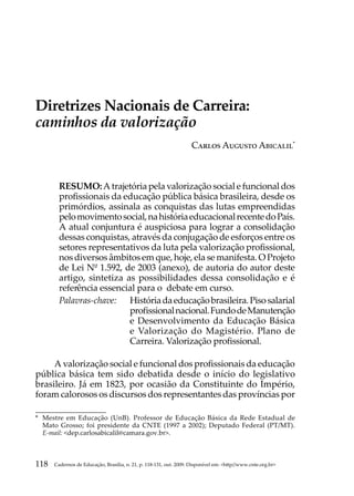 Carlos Augusto Abicalil




Diretrizes Nacionais de Carreira:
caminhos da valorização
                                                                    Carlos Augusto Abicalil*



        RESUMO: A trajetória pela valorização social e funcional dos
        profissionais da educação pública básica brasileira, desde os
        primórdios, assinala as conquistas das lutas empreendidas
        pelo movimento social, na história educacional recente do País.
        A atual conjuntura é auspiciosa para lograr a consolidação
        dessas conquistas, através da conjugação de esforços entre os
        setores representativos da luta pela valorização profissional,
        nos diversos âmbitos em que, hoje, ela se manifesta. O Projeto
        de Lei Nº 1.592, de 2003 (anexo), de autoria do autor deste
        artigo, sintetiza as possibilidades dessa consolidação e é
        referência essencial para o debate em curso.
        Palavras-chave: 	 História da educação brasileira. Piso salarial
                           profissional nacional. Fundo de Manutenção
                           e Desenvolvimento da Educação Básica
                           e Valorização do Magistério. Plano de
                           Carreira. Valorização profissional.

     A valorização social e funcional dos profissionais da educação
pública básica tem sido debatida desde o início do legislativo
brasileiro. Já em 1823, por ocasião da Constituinte do Império,
foram calorosos os discursos dos representantes das províncias por

*	 Mestre em Educação (UnB). Professor de Educação Básica da Rede Estadual de
   Mato Grosso; foi presidente da CNTE (1997 a 2002); Deputado Federal (PT/MT).
   E-mail: dep.carlosabicalil@camara.gov.br.



118   Cadernos de Educação, Brasília, n. 21, p. 118-131, out. 2009. Disponível em: http//www.cnte.org.br
 