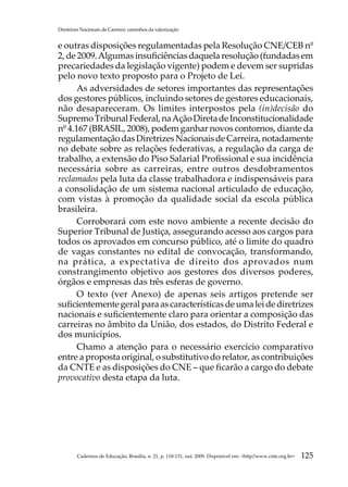 Diretrizes Nacionais de Carreira: caminhos da valorização


e outras disposições regulamentadas pela Resolução CNE/CEB nº
2, de 2009. Algumas insuficiências daquela resolução (fundadas em
precariedades da legislação vigente) podem e devem ser supridas
pelo novo texto proposto para o Projeto de Lei.
      As adversidades de setores importantes das representações
dos gestores públicos, incluindo setores de gestores educacionais,
não desapareceram. Os limites interpostos pela (in)decisão do
Supremo Tribunal Federal, na Ação Direta de Inconstitucionalidade
nº 4.167 (BRASIL, 2008), podem ganhar novos contornos, diante da
regulamentação das Diretrizes Nacionais de Carreira, notadamente
no debate sobre as relações federativas, a regulação da carga de
trabalho, a extensão do Piso Salarial Profissional e sua incidência
necessária sobre as carreiras, entre outros desdobramentos
reclamados pela luta da classe trabalhadora e indispensáveis para
a consolidação de um sistema nacional articulado de educação,
com vistas à promoção da qualidade social da escola pública
brasileira.
      Corroborará com este novo ambiente a recente decisão do
Superior Tribunal de Justiça, assegurando acesso aos cargos para
todos os aprovados em concurso público, até o limite do quadro
de vagas constantes no edital de convocação, transformando,
na prática, a expectativa de direito dos aprovados num
constrangimento objetivo aos gestores dos diversos poderes,
órgãos e empresas das três esferas de governo.
      O texto (ver Anexo) de apenas seis artigos pretende ser
suficientemente geral para as características de uma lei de diretrizes
nacionais e suficientemente claro para orientar a composição das
carreiras no âmbito da União, dos estados, do Distrito Federal e
dos municípios.
      Chamo a atenção para o necessário exercício comparativo
entre a proposta original, o substitutivo do relator, as contribuições
da CNTE e as disposições do CNE – que ficarão a cargo do debate
provocativo desta etapa da luta.




         Cadernos de Educação, Brasília, n. 21, p. 118-131, out. 2009. Disponível em: http//www.cnte.org.br   125
 