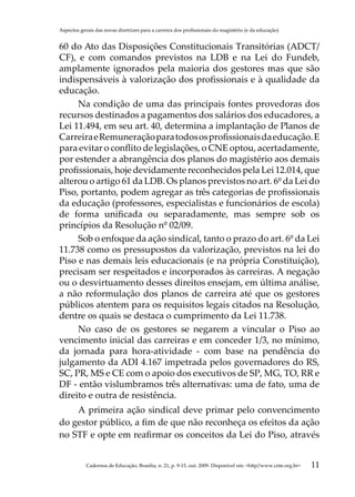 Aspectos gerais das novas diretrizes para a carreira dos profissionais do magistério (e da educação)


60 do Ato das Disposições Constitucionais Transitórias (ADCT/
CF), e com comandos previstos na LDB e na Lei do Fundeb,
amplamente ignorados pela maioria dos gestores mas que são
indispensáveis à valorização dos profissionais e à qualidade da
educação.
     Na condição de uma das principais fontes provedoras dos
recursos destinados a pagamentos dos salários dos educadores, a
Lei 11.494, em seu art. 40, determina a implantação de Planos de
Carreira e Remuneração para todos os profissionais da educação. E
para evitar o conflito de legislações, o CNE optou, acertadamente,
por estender a abrangência dos planos do magistério aos demais
profissionais, hoje devidamente reconhecidos pela Lei 12.014, que
alterou o artigo 61 da LDB. Os planos previstos no art. 6º da Lei do
Piso, portanto, podem agregar as três categorias de profissionais
da educação (professores, especialistas e funcionários de escola)
de forma unificada ou separadamente, mas sempre sob os
princípios da Resolução nº 02/09.
     Sob o enfoque da ação sindical, tanto o prazo do art. 6º da Lei
11.738 como os pressupostos da valorização, previstos na lei do
Piso e nas demais leis educacionais (e na própria Constituição),
precisam ser respeitados e incorporados às carreiras. A negação
ou o desvirtuamento desses direitos ensejam, em última análise,
a não reformulação dos planos de carreira até que os gestores
públicos atentem para os requisitos legais citados na Resolução,
dentre os quais se destaca o cumprimento da Lei 11.738.
     No caso de os gestores se negarem a vincular o Piso ao
vencimento inicial das carreiras e em conceder 1/3, no mínimo,
da jornada para hora-atividade - com base na pendência do
julgamento da ADI 4.167 impetrada pelos governadores do RS,
SC, PR, MS e CE com o apoio dos executivos de SP, MG, TO, RR e
DF - então vislumbramos três alternativas: uma de fato, uma de
direito e outra de resistência.
    A primeira ação sindical deve primar pelo convencimento
do gestor público, a fim de que não reconheça os efeitos da ação
no STF e opte em reafirmar os conceitos da Lei do Piso, através


            Cadernos de Educação, Brasília, n. 21, p. 9-15, out. 2009. Disponível em: http//www.cnte.org.br   11
 