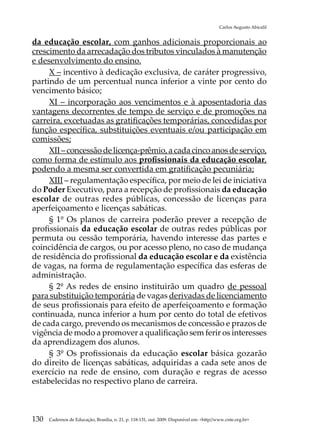 Carlos Augusto Abicalil


da educação escolar, com ganhos adicionais proporcionais ao
crescimento da arrecadação dos tributos vinculados à manutenção
e desenvolvimento do ensino.
     X – incentivo à dedicação exclusiva, de caráter progressivo,
partindo de um percentual nunca inferior a vinte por cento do
vencimento básico;
     XI – incorporação aos vencimentos e à aposentadoria das
vantagens decorrentes de tempo de serviço e de promoções na
carreira, excetuadas as gratificações temporárias, concedidas por
função específica, substituições eventuais e/ou participação em
comissões;
     XII – concessão de licença-prêmio, a cada cinco anos de serviço,
como forma de estímulo aos profissionais da educação escolar,
podendo a mesma ser convertida em gratificação pecuniária;
     XIII – regulamentação específica, por meio de lei de iniciativa
do Poder Executivo, para a recepção de profissionais da educação
escolar de outras redes públicas, concessão de licenças para
aperfeiçoamento e licenças sabáticas.
     § 1º Os planos de carreira poderão prever a recepção de
profissionais da educação escolar de outras redes públicas por
permuta ou cessão temporária, havendo interesse das partes e
coincidência de cargos, ou por acesso pleno, no caso de mudança
de residência do profissional da educação escolar e da existência
de vagas, na forma de regulamentação específica das esferas de
administração.
     § 2º As redes de ensino instituirão um quadro de pessoal
para substituição temporária de vagas derivadas de licenciamento
de seus profissionais para efeito de aperfeiçoamento e formação
continuada, nunca inferior a hum por cento do total de efetivos
de cada cargo, prevendo os mecanismos de concessão e prazos de
vigência de modo a promover a qualificação sem ferir os interesses
da aprendizagem dos alunos.
     § 3º Os profissionais da educação escolar básica gozarão
do direito de licenças sabáticas, adquiridas a cada sete anos de
exercício na rede de ensino, com duração e regras de acesso
estabelecidas no respectivo plano de carreira.



130   Cadernos de Educação, Brasília, n. 21, p. 118-131, out. 2009. Disponível em: http//www.cnte.org.br
 