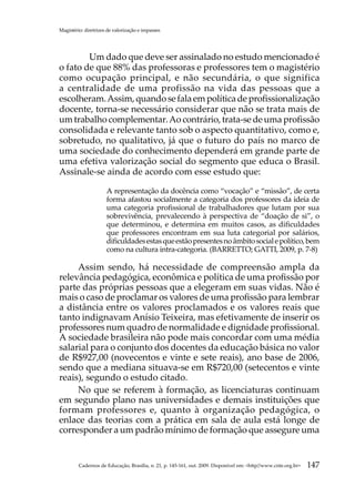 Magistério: diretrizes de valorização e impasses




	       Um dado que deve ser assinalado no estudo mencionado é
o fato de que 88% das professoras e professores tem o magistério
como ocupação principal, e não secundária, o que significa
a centralidade de uma profissão na vida das pessoas que a
escolheram. Assim, quando se fala em política de profissionalização
docente, torna-se necessário considerar que não se trata mais de
um trabalho complementar. Ao contrário, trata-se de uma profissão
consolidada e relevante tanto sob o aspecto quantitativo, como e,
sobretudo, no qualitativo, já que o futuro do país no marco de
uma sociedade do conhecimento dependerá em grande parte de
uma efetiva valorização social do segmento que educa o Brasil.
Assinale-se ainda de acordo com esse estudo que:

                      A representação da docência como “vocação” e “missão”, de certa
                      forma afastou socialmente a categoria dos professores da ideia de
                      uma categoria profissional de trabalhadores que lutam por sua
                      sobrevivência, prevalecendo à perspectiva de “doação de si”, o
                      que determinou, e determina em muitos casos, as dificuldades
                      que professores encontram em sua luta categorial por salários,
                      dificuldades estas que estão presentes no âmbito social e político, bem
                      como na cultura intra-categoria. (BARRETTO; GATTI, 2009, p. 7-8)

     Assim sendo, há necessidade de compreensão ampla da
relevância pedagógica, econômica e política de uma profissão por
parte das próprias pessoas que a elegeram em suas vidas. Não é
mais o caso de proclamar os valores de uma profissão para lembrar
a distância entre os valores proclamados e os valores reais que
tanto indignavam Anísio Teixeira, mas efetivamente de inserir os
professores num quadro de normalidade e dignidade profissional.
A sociedade brasileira não pode mais concordar com uma média
salarial para o conjunto dos docentes da educação básica no valor
de R$927,00 (novecentos e vinte e sete reais), ano base de 2006,
sendo que a mediana situava-se em R$720,00 (setecentos e vinte
reais), segundo o estudo citado.
     No que se referem à formação, as licenciaturas continuam
em segundo plano nas universidades e demais instituições que
formam professores e, quanto à organização pedagógica, o
enlace das teorias com a prática em sala de aula está longe de
corresponder a um padrão mínimo de formação que assegure uma


         Cadernos de Educação, Brasília, n. 21, p. 145-161, out. 2009. Disponível em: http//www.cnte.org.br   147
 