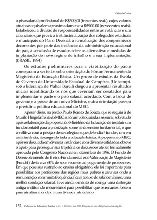 Célio da Cunha


o piso salarial profissional de R$300,00 (trezentos reais), cujos valores
atuais se equivalem aproximadamente a R$900,00 (novecentos reais).
Estabeleceu a divisão de responsabilidades entre as instâncias e um
calendário que previa a institucionalização dos colegiados estaduais
e municipais do Plano Decenal, a formalização dos compromissos
decorrentes por parte das instâncias da administração educacional
do país, a conclusão de estudos sobre as alternativas e medidas de
implantação do novo regime de trabalho e a sua implementação.
(BRASIL, 1994)
     Os estudos preliminares para a viabilização do pacto
começaram a ser feitos sob a orientação do Fórum Permanente do
Magistério da Educação Básica. Um grupo de estudos da Escola
de Governo da Universidade Estadual de Campinas (Unicamp),
sob a liderança de Walter Barelli chegou a apresentar resultados
iniciais identificando os nós que deveriam ser desatados para
implementar o pacto e o piso salarial acordado. Com a troca de
governo e a posse de um novo Ministro, outra orientação passou
a presidir a política educacional do MEC.
     Apesar disso, na gestão Paulo Renato de Souza, que se seguiu à de
Murilio Hingel à frente do MEC, o Fórum voltou ainda a se reunir, sobretudo
após a elaboração da proposta do Ministério da Educação de instituir um
fundo contábil para a priorização somente do ensino fundamental, o que
conflitava com a posição desse colegiado que defendia 3 fundos, um em
cada instância, abrangendo toda a educação básica. A proposta do MEC,
após ser discutida em diversas instâncias e com diversas entidades, obteve
o apoio para prosseguir sua trajetória de discussões até ser formalmente
aprovada pelo Congresso Nacional em dezembro de 1996. O Fundo de
Desenvolvimento do Ensino Fundamental e de Valorização do Magistério
(Fundef) destinava 60% de seus recursos ao pagamento de professores.
Em que pese sua restrição ao ensino obrigatório, ele foi importante para
possibilitar aos professores das regiões mais pobres e carentes onde a
remuneração, com muita frequência, ficava abaixo do salário mínimo, uma
melhor condição salarial. Teve ainda o mérito de corrigir uma distorção
antiga, instituindo mecanismos para possibilitar que os recursos fossem
para a instância onde o aluno tivesse matriculado.


152   Cadernos de Educação, Brasília, n. 21, p. 145-161, out. 2009. Disponível em: http//www.cnte.org.br
 