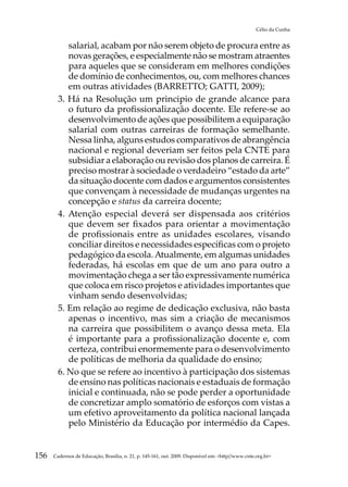 Célio da Cunha


           salarial, acabam por não serem objeto de procura entre as
           novas gerações, e especialmente não se mostram atraentes
           para aqueles que se consideram em melhores condições
           de domínio de conhecimentos, ou, com melhores chances
           em outras atividades (BARRETTO; GATTI, 2009);
        3. Há na Resolução um principio de grande alcance para
           o futuro da profissionalização docente. Ele refere-se ao
           desenvolvimento de ações que possibilitem a equiparação
           salarial com outras carreiras de formação semelhante.
           Nessa linha, alguns estudos comparativos de abrangência
           nacional e regional deveriam ser feitos pela CNTE para
           subsidiar a elaboração ou revisão dos planos de carreira. É
           preciso mostrar à sociedade o verdadeiro “estado da arte”
           da situação docente com dados e argumentos consistentes
           que convençam à necessidade de mudanças urgentes na
           concepção e status da carreira docente;
        4. Atenção especial deverá ser dispensada aos critérios
           que devem ser fixados para orientar a movimentação
           de profissionais entre as unidades escolares, visando
           conciliar direitos e necessidades específicas com o projeto
           pedagógico da escola. Atualmente, em algumas unidades
           federadas, há escolas em que de um ano para outro a
           movimentação chega a ser tão expressivamente numérica
           que coloca em risco projetos e atividades importantes que
           vinham sendo desenvolvidas;
        5. Em relação ao regime de dedicação exclusiva, não basta
           apenas o incentivo, mas sim a criação de mecanismos
           na carreira que possibilitem o avanço dessa meta. Ela
           é importante para a profissionalização docente e, com
           certeza, contribui enormemente para o desenvolvimento
           de políticas de melhoria da qualidade do ensino;
        6. No que se refere ao incentivo à participação dos sistemas
           de ensino nas políticas nacionais e estaduais de formação
           inicial e continuada, não se pode perder a oportunidade
           de concretizar amplo somatório de esforços com vistas a
           um efetivo aproveitamento da política nacional lançada
           pelo Ministério da Educação por intermédio da Capes.


156   Cadernos de Educação, Brasília, n. 21, p. 145-161, out. 2009. Disponível em: http//www.cnte.org.br
 