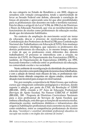 Maria Izabel Azevedo Noronha


da sua categoria no Estado de Rondônia e, em 2002, elegeu-se
senadora com votação consagradora, tendo a oportunidade de
levar ao Senado Federal este debate, alterando a correlação de
forças ali presente e aprovando uma lei que abre possibilidades
para os profissionais não-docentes em todo o território nacional.
Esta lei altera o artigo 61 da Lei nº 9.394, de 1996 (Lei de Diretrizes
e Bases da Educação Nacional), que visa ao reconhecimento dos
funcionários de escolas como profissionais da educação escolar,
desde que devidamente habilitados.
     No contexto da ampliação do movimento social em torno
da educação, deu-se o processo de reestruturação da então
Confederação dos Professores do Brasil (CPB) para Confederação
Nacional dos Trabalhadores em Educação (CNTE). Esta mudança
rompeu a barreira ideológica, que separava os professores dos
demais profissionais da educação, e, ao mesmo tempo, superou
a visão de que os professores eram diferentes dos demais
trabalhadores. O processo se intensificou com a criação, no
interior da CNTE, do Departamento dos Funcionários (DEFE) e,
também, do Departamento de Especialistas (DESPE), em 1995,
buscando fomentar a reflexão entre os profissionais da educação,
na comunidade escolar e na sociedade.
     Neste ambiente de reconfiguração da identidade dos professores
e dos não-docentes como parte integrante da mesma classe trabalhadora,
e com a adoção de formas mais eficazes de luta, os profissionais não-
docentes foram obtendo conquistas em alguns estados, criando uma
situação mais favorável para avançar em nível nacional.
     Foi, por exemplo, a experiência de Mato Grosso, que realizou
cursos que integraram conteúdos pedagógicos e técnicos, dando
suporte à adoção, por parte do CNE, da Resolução nº 5/2005
(BRASIL. 2005), criando a 21ª Área de Educação Profissional
(Serviços de Apoio Escolar). No Parecer CEB/CNE nº 16/2005
(BRASIL, 200 - Proposta de Diretrizes Curriculares Nacionais
para a área profissional de Serviços de Apoio Escolar), que
embasa a Resolução, está dito que as funções de secretaria escolar,
alimentação escolar, multimeios didáticos e infraestrutura dão
origem às habilitações profissionais mais coerentes na área, assim
como estabelece, entre as competências profissionais do técnico
da área, “reconhecer e constituir identidade profissional educativa em
sua ação nas escolas e em órgãos dos sistemas de ensino”.


164   Cadernos de Educação, Brasília, n. 21, p. 162-171, out. 2009. Disponível em: http//www.cnte.org.br
 