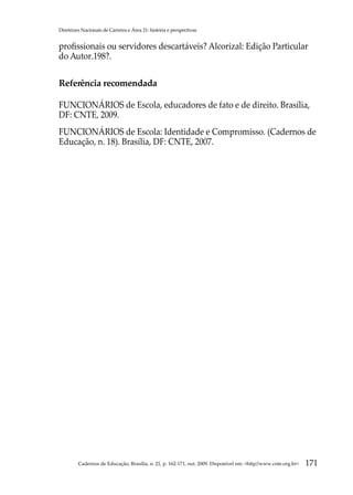 Diretrizes Nacionais de Carreira e Área 21: história e perspectivas


profissionais ou servidores descartáveis? Alcorizal: Edição Particular
do Autor.198?.

Referência recomendada

FUNCIONÁRIOS de Escola, educadores de fato e de direito. Brasília,
DF: CNTE, 2009.
FUNCIONÁRIOS de Escola: Identidade e Compromisso. (Cadernos de
Educação, n. 18). Brasília, DF: CNTE, 2007.




         Cadernos de Educação, Brasília, n. 21, p. 162-171, out. 2009. Disponível em: http//www.cnte.org.br   171
 