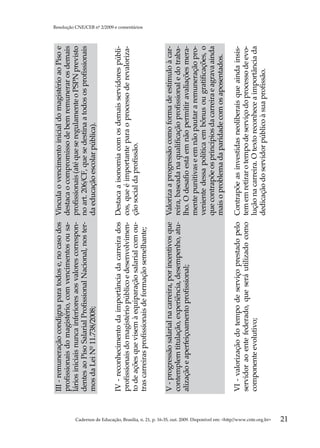 III - remuneração condigna para todos e, no caso dos      Vincula o vencimento inicial do magistério ao Piso e
                                                                                                     profissionais do magistério, com vencimentos ou sa-       destaca o compromisso de bem remunerar os demais
                                                                                                     lários iniciais nunca inferiores aos valores correspon-   profissionais (até que se regulamente o PSPN previsto
                                                                                                     dentes ao Piso Salarial Profissional Nacional, nos ter-   no art. 206/CF, que se destina a todos os profissionais
                                                                                                     mos da Lei Nº 11.738/2008;                                da educação escolar pública).


                                                                                                     IV - reconhecimento da importância da carreira dos Destaca a isonomia com os demais servidores públi-
                                                                                                     profissionais do magistério público e desenvolvimen- cos, que é importante para o processo de revaloriza-
                                                                                                     to de ações que visem à equiparação salarial com ou- ção social da profissão.
                                                                                                                                                                                                                         Resolução CNE/CEB nº 2/2009 e comentários




                                                                                                     tras carreiras profissionais de formação semelhante;


                                                                                                     V - progressão salarial na carreira, por incentivos que Valoriza a progressão como forma de estímulo à car-
                                                                                                     contemplem titulação, experiência, desempenho, atu- reira, baseada na qualificação profissional e do traba-
                                                                                                     alização e aperfeiçoamento profissional;                lho. O desafio está em não permitir avaliações mera-
                                                                                                                                                             mente punitivas e em não pautar a remuneração pro-
                                                                                                                                                             veniente dessa política em bônus ou gratificações, o
                                                                                                                                                             que contrapõe os princípios da carreira e agrava ainda
                                                                                                                                                             mais o problema da paridade com os aposentados.

                                                                                                     VI - valorização do tempo de serviço prestado pelo Contrapõe as investidas neoliberais que ainda insis-
                                                                                                     servidor ao ente federado, que será utilizado como tem em retirar o tempo de serviço do processo de evo-
                                                                                                     componente evolutivo;                              lução na carreira. O texto reconhece a importância da
                                                                                                                                                        dedicação do servidor público à sua profissão.




Cadernos de Educação, Brasília, n. 21, p. 16-35, out. 2009. Disponível em: http//www.cnte.org.br
21
 