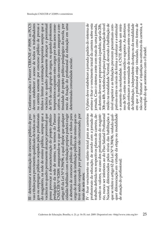 III - determinar a realização de concurso público de pro-    Conforme exalta o Parecer CEB/CNE nº 09/09, os PCCS
                                                                                                     vas e títulos para provimento qualificado de todos os car-   devem estabelecer o acesso de todos os trabalhadores
                                                                                                     gos ou empregos públicos ocupados pelos profissionais        na carreira somente por concurso público de provas e
                                                                                                     do magistério, na rede de ensino público, sempre que a       títulos e limitar a contratação temporária sempre que a
                                                                                                     vacância no quadro permanente alcançar percentual que        vacância no quadro permanente alcançar o percentual
                                                                                                     possa provocar a descaracterização do projeto político-      de 10% de cada grupo de cargos, ou quando professores
                                                                                                     pedagógico da rede de ensino, nos termos do Parecer          temporários ocuparem estes cargos por dois anos conse-
                                                                                                     CNE/CEB Nº 9/2009, assegurando-se o que determina o          cutivos. As medidas são essenciais para assegurar a con-
                                                                                                     artigo 85 da Lei Nº 9.394/96, o qual dispõe que qualquer     tinuidade do projeto político-pedagógico da escola, por
                                                                                                     cidadão habilitado com a titulação própria poderá exigir     meio da fixação do profissional da educação em uma
                                                                                                                                                                                                                                  Resolução CNE/CEB nº 2/2009 e comentários




                                                                                                     a abertura de concurso público de provas e títulos para      determinada comunidade escolar.
                                                                                                     cargo de docente de instituição pública de ensino que es-
                                                                                                     tiver sendo ocupado por professor não concursado, por
                                                                                                     mais de seis anos;
                                                                                                     IV - fixar vencimento ou salário inicial para as carreiras   O plano deve estabelecer a jornada padrão do sistema de
                                                                                                     profissionais da educação, de acordo com a jornada de        ensino e fixar o vencimento inicial da carreira sobre esta
                                                                                                     trabalho definida nos respectivos planos de carreira, de-    jornada. Caso o sistema conte com mais de uma jornada,
                                                                                                     vendo os valores, no caso dos profissionais do magisté-      as demais devem ser proporcionais à padrão, seja ela 20h,
                                                                                                     rio, nunca ser inferiores ao do Piso Salarial Profissional   30h ou 40h. A referência do piso é para a formação de nível
                                                                                                     Nacional, diferenciados pelos níveis das habilitações a      médio na modalidade Normal, devendo a habilitação de
                                                                                                     que se refere o artigo 62 da Lei Nº 9.394/96, vedada qual-   nível superior e as titulações preverem percentuais com-
                                                                                                     quer diferenciação em virtude da etapa ou modalidade         patíveis entre os níveis de forma a valorizar e a estimular
                                                                                                     de atuação do profissional;                                  o aumento da escolaridade. A CNTE defende um míni-
                                                                                                                                                                  mo de 50% entre os níveis médio e superior. As diretrizes
                                                                                                                                                                  ainda enfocam a necessidade de isonomia entre os níveis
                                                                                                                                                                  de habilitação, independente da etapa ou da modalidade




Cadernos de Educação, Brasília, n. 21, p. 16-35, out. 2009. Disponível em: http//www.cnte.org.br
                                                                                                                                                                  em que o profissional esteja vinculado, como forma de
                                                                                                                                                                  não criar ‘fraturas’ e injustiças na estrutura da carreira, a




25
                                                                                                                                                                  exemplo do que aconteceu com o Fundef.
 