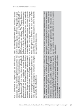 VIII - promover, na organização da rede escolar,         Trata de definir parâmetros para a utilização dos re-
                                                                                                     adequada relação numérica professor-educando nas         cursos públicos e para a definição do padrão de qua-
                                                                                                     etapas da Educação Infantil e nos anos iniciais do En-   lidade do sistema de ensino. O parecer CNE/CEB nº
                                                                                                     sino Fundamental, bem como número adequado de            09/09, transcrito nas páginas 72 e 73 desse Caderno,
                                                                                                     alunos em sala de aula nos demais anos do Ensino         indica as relações apropriadas de profissionais (pro-
                                                                                                     Fundamental e no Ensino Médio, prevendo limites          fessor e funcionários) por estudantes para as redes de
                                                                                                     menores do que os atualmente praticados nacional-        ensino, bem como o número de estudantes por sala
                                                                                                     mente de alunos por sala de aula e por professores, a    de aula para cada etapa e modalidade. Isso é impor-
                                                                                                     fim de melhor prover os investimentos públicos, ele-     tante para prever a estrutura da rede e para evitar
                                                                                                     var a qualidade da educação e atender às condições       desperdícios ou desvios de recursos através da fonte
                                                                                                                                                                                                                       Resolução CNE/CEB nº 2/2009 e comentários




                                                                                                     de trabalho dos educadores;                              de pagamento de pessoal.



                                                                                                     IX - observar os requisitos dos artigos 70 e 71 da Lei   Além de manter relação com o inciso anterior, a ve-
                                                                                                     Nº 9.394/96, que disciplinam as despesas que são ou      rificação da correta aplicação dos recursos de manu-
                                                                                                     não consideradas gastos com manutenção e desen-          tenção e desenvolvimento do ensino permite elevar
                                                                                                     volvimento do ensino, quanto à cedência de profis-       a valorização dos profissionais da educação através
                                                                                                     sionais para outras funções fora do sistema ou rede de   de um controle social mais eficiente sobre os recursos
                                                                                                     ensino, visando à correta caracterização das despesas    vinculados.
                                                                                                     com pagamento de pessoal como sendo ou não gastos
                                                                                                     em educação;




Cadernos de Educação, Brasília, n. 21, p. 16-35, out. 2009. Disponível em: http//www.cnte.org.br
27
 