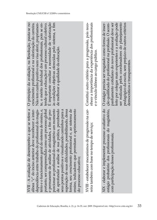XVII - A avaliação de desempenho a que se refere a       O princípio da avaliação, na Resolução, pauta-se no
                                                                                                     alínea “c” do inciso anterior deve reconhecer a inter-   crescimento profissional e na valorização da carreira.
                                                                                                     dependência entre trabalho do profissional do magis-     Não tem cunho punitivo nem visa aferir, propriamen-
                                                                                                     tério e o funcionamento geral do sistema de ensino, e,   te, o mérito individual dos profissionais, pois se en-
                                                                                                     portanto, ser compreendida como um processo global       tende que a educação é um processo cultural coletivo.
                                                                                                     e permanente de análise de atividades, a fim de pro-     É importante conciliar a necessidade de valorização
                                                                                                     porcionar ao profissional do magistério um momento       às condições objetivas oferecidas pelo sistema, a fim
                                                                                                     de aprofundar a análise de sua prática, percebendo       de melhorar a qualidade da educação.
                                                                                                     seus pontos positivos e visualizando caminhos para a
                                                                                                     superação de suas dificuldades, possibilitando, dessa
                                                                                                                                                                                                                       Resolução CNE/CEB nº 2/2009 e comentários




                                                                                                     forma, seu crescimento profissional e, ao sistema de
                                                                                                     ensino, indicadores que permitam o aprimoramento
                                                                                                     do processo educativo;

                                                                                                     XVIII - estabelecer mecanismos de progressão na car- Constitui outro critério para a progressão, pois reco-
                                                                                                     reira também com base no tempo de serviço;           nhece a importância da experiência dos profissionais
                                                                                                                                                          e o vínculo idôneo ao cargo público.

                                                                                                     XIX - elaborar e implementar processo avaliativo do O estágio precisa ser resgatado como forma de inser-
                                                                                                     estágio probatório dos profissionais do magistério, ção qualificada do profissional na profissão. O acom-
                                                                                                     com participação desses profissionais;              panhamento cotidiano do novo profissional deve ser
                                                                                                                                                         feito por colegas mais experientes e a avaliação pode
                                                                                                                                                         ser realizada pelos coordenadores do planejamento
                                                                                                                                                         pedagógico da escola, sem prejuízo de outros critérios
                                                                                                                                                         democráticos e transparentes.




Cadernos de Educação, Brasília, n. 21, p. 16-35, out. 2009. Disponível em: http//www.cnte.org.br
33
 