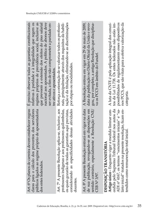 Art. 6º Os planos de carreira devem estabelecer regras     É preciso observar todas as garantias constitucionais
                                                                                                     claras para o cálculo dos proventos dos servidores         relativas à paridade e à integralidade que regem os
                                                                                                     públicos ligados ao regime próprio de aposentadoria        regimes próprios de previdência social, inclusive as
                                                                                                     dos entes federados.                                       que preveem a extensão dos efeitos do piso salarial
                                                                                                                                                                nacional aos aposentados. A política de abonos deve
                                                                                                                                                                ser evitada, a fim de não comprometer a paridade en-
                                                                                                                                                                tre ativos e aposentados.
                                                                                                     Art. 7º A presente Resolução aplica-se, inclusive, aos     Reforça a orientação de se valorizar todos os profissio-
                                                                                                     professores indígenas e aos professores quilombolas,       nais, principalmente através dos requisitos da habili-
                                                                                                     os quais gozarão de todas as garantias aqui previstas,     tação e da titulação, eliminando-se as discriminações
                                                                                                                                                                                                                           Resolução CNE/CEB nº 2/2009 e comentários




                                                                                                     considerando as especificidades dessas atividades          por etapas ou modalidades.
                                                                                                     docentes.

                                                                                                     Art. 8º A presente Resolução entrará em vigor na data      A Resolução entrou em vigor em 29 de maio de 2009,
                                                                                                     de sua publicação, revogando-se as disposições em          data da publicação no Diário Oficial da União e revo-
                                                                                                     sentido contrário, especialmente a Resolução CNE/          gou, por completo, a antiga Resolução que disciplina-
                                                                                                     CEB Nº 3/97.                                               va os PCCS em âmbito do Fundef.

                                                                                                     DISPOSIÇÃO TRANSITÓRIA
                                                                                                     Artigo único - Enquanto viger a medida liminar con-        A luta da CNTE é pela aplicação integral dos concei-
                                                                                                     cedida pelo Supremo Tribunal Federal nos autos da          tos da Lei 11.738. Os entes federados não estão im-
                                                                                                     ADI nº 4167, os termos “vencimentos iniciais” e “sa-       possibilitados de regulamentarem esses dispositivos
                                                                                                     lário inicial” tratados na presente resolução, ficam en-   nos PCCS, que são vitais para a efetiva valorização da
                                                                                                     tendidos como remuneração total inicial.                   categoria.




Cadernos de Educação, Brasília, n. 21, p. 16-35, out. 2009. Disponível em: http//www.cnte.org.br
35
 