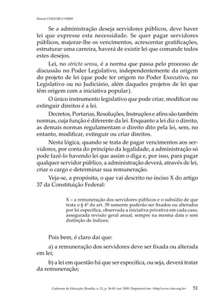 Parecer CNE/CEB nº 9/2009


     Se a administração deseja servidores públicos, deve haver
lei que expresse esta necessidade. Se quer pagar servidores
públicos, majorar-lhe os vencimentos, acrescentar gratificações,
estruturar uma carreira, haverá de existir lei que comande todos
estes desejos.
     Lei, no stricto sensu, é a norma que passa pelo processo de
discussão no Poder Legislativo, independentemente da origem
do projeto de lei (que pode ter origem no Poder Executivo, no
Legislativo ou no Judiciário, além daqueles projetos de lei que
têm origem com a iniciativa popular).
     O único instrumento legislativo que pode criar, modificar ou
extinguir direitos é a lei.
     Decretos, Portarias, Resoluções, Instruções e afins são também
normas, cuja função é diferente da lei. Enquanto a lei diz o direito,
as demais normas regulamentam o direito dito pela lei, sem, no
entanto, modificar, extinguir ou criar direitos.
     Nesta lógica, quando se trata de pagar vencimentos aos ser-
vidores, por conta do princípio da legalidade, a administração só
pode fazê-lo havendo lei que assim o diga e, por isso, para pagar
qualquer servidor público, a administração deverá, através de lei,
criar o cargo e determinar sua remuneração.
     Veja-se, a propósito, o que vai descrito no inciso X do artigo
37 da Constituição Federal:

                    X – a remuneração dos servidores públicos e o subsídio de que
                    trata o § 4º do art. 39 somente poderão ser fixados ou alterados
                    por lei específica, observada a iniciativa privativa em cada caso,
                    assegurada revisão geral anual, sempre na mesma data e sem
                    distinção de índices;


        Pois bem, é claro daí que:
    a) a remuneração dos servidores deve ser fixada ou alterada
em lei;
     b) a lei em questão há que ser específica, ou seja, deverá tratar
da remuneração;


          Cadernos de Educação, Brasília, n. 21, p. 36-83, out. 2009. Disponível em: http//www.cnte.org.br   51
 