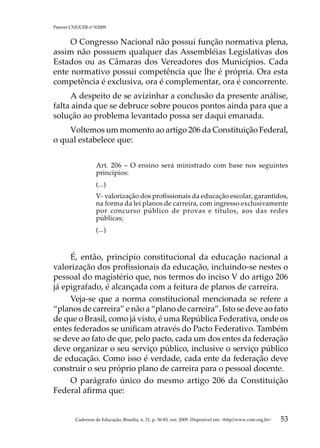 Parecer CNE/CEB nº 9/2009


     O Congresso Nacional não possui função normativa plena,
assim não possuem qualquer das Assembléias Legislativas dos
Estados ou as Câmaras dos Vereadores dos Municípios. Cada
ente normativo possui competência que lhe é própria. Ora esta
competência é exclusiva, ora é complementar, ora é concorrente.
     A despeito de se avizinhar a conclusão da presente análise,
falta ainda que se debruce sobre poucos pontos ainda para que a
solução ao problema levantado possa ser daqui emanada.
    Voltemos um momento ao artigo 206 da Constituição Federal,
o qual estabelece que:


                    Art. 206  – O ensino será ministrado com base nos seguintes
                    princípios:
                    (...)
                    V- valorização dos profissionais da educação escolar, garantidos,
                    na forma da lei planos de carreira, com ingresso exclusivamente
                    por concurso público de provas e títulos, aos das redes
                    públicas;
                    (...)



     É, então, princípio constitucional da educação nacional a
valorização dos profissionais da educação, incluindo-se nestes o
pessoal do magistério que, nos termos do inciso V do artigo 206
já epigrafado, é alcançada com a feitura de planos de carreira.
     Veja-se que a norma constitucional mencionada se refere a
“planos de carreira” e não a “plano de carreira”. Isto se deve ao fato
de que o Brasil, como já visto, é uma República Federativa, onde os
entes federados se unificam através do Pacto Federativo. Também
se deve ao fato de que, pelo pacto, cada um dos entes da federação
deve organizar o seu serviço público, inclusive o serviço público
de educação. Como isso é verdade, cada ente da federação deve
construir o seu próprio plano de carreira para o pessoal docente.
     O parágrafo único do mesmo artigo 206 da Constituição
Federal afirma que:


          Cadernos de Educação, Brasília, n. 21, p. 36-83, out. 2009. Disponível em: http//www.cnte.org.br   53
 