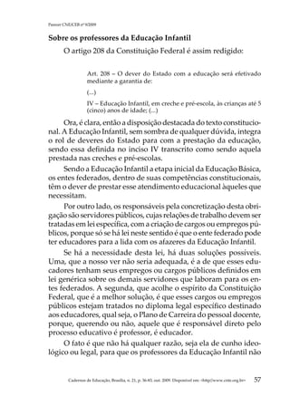 Parecer CNE/CEB nº 9/2009


Sobre os professores da Educação Infantil
        O artigo 208 da Constituição Federal é assim redigido:

                    Art. 208 – O dever do Estado com a educação será efetivado
                    mediante a garantia de:
                    (...)
                    IV – Educação Infantil, em creche e pré-escola, às crianças até 5
                    (cinco) anos de idade; (...)

     Ora, é clara, então a disposição destacada do texto constitucio-
nal. A Educação Infantil, sem sombra de qualquer dúvida, integra
o rol de deveres do Estado para com a prestação da educação,
sendo essa definida no inciso IV transcrito como sendo aquela
prestada nas creches e pré-escolas.
     Sendo a Educação Infantil a etapa inicial da Educação Básica,
os entes federados, dentro de suas competências constitucionais,
têm o dever de prestar esse atendimento educacional àqueles que
necessitam.
     Por outro lado, os responsáveis pela concretização desta obri-
gação são servidores públicos, cujas relações de trabalho devem ser
tratadas em lei específica, com a criação de cargos ou empregos pú-
blicos, porque só se há lei neste sentido é que o ente federado pode
ter educadores para a lida com os afazeres da Educação Infantil.
     Se há a necessidade desta lei, há duas soluções possíveis.
Uma, que a nosso ver não seria adequada, é a de que esses edu-
cadores tenham seus empregos ou cargos públicos definidos em
lei genérica sobre os demais servidores que laboram para os en-
tes federados. A segunda, que acolhe o espírito da Constituição
Federal, que é a melhor solução, é que esses cargos ou empregos
públicos estejam tratados no diploma legal específico destinado
aos educadores, qual seja, o Plano de Carreira do pessoal docente,
porque, querendo ou não, aquele que é responsável direto pelo
processo educativo é professor, é educador.
     O fato é que não há qualquer razão, seja ela de cunho ideo-
lógico ou legal, para que os professores da Educação Infantil não


          Cadernos de Educação, Brasília, n. 21, p. 36-83, out. 2009. Disponível em: http//www.cnte.org.br   57
 