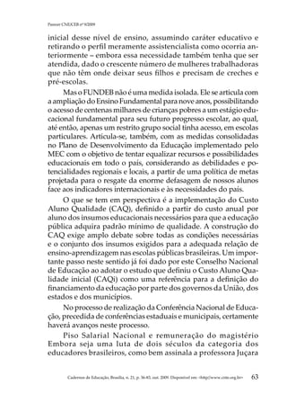 Parecer CNE/CEB nº 9/2009


inicial desse nível de ensino, assumindo caráter educativo e
retirando o perfil meramente assistencialista como ocorria an-
teriormente – embora essa necessidade também tenha que ser
atendida, dado o crescente número de mulheres trabalhadoras
que não têm onde deixar seus filhos e precisam de creches e
pré-escolas.
     Mas o FUNDEB não é uma medida isolada. Ele se articula com
a ampliação do Ensino Fundamental para nove anos, possibilitando
o acesso de centenas milhares de crianças pobres a um estágio edu-
cacional fundamental para seu futuro progresso escolar, ao qual,
até então, apenas um restrito grupo social tinha acesso, em escolas
particulares. Articula-se, também, com as medidas consolidadas
no Plano de Desenvolvimento da Educação implementado pelo
MEC com o objetivo de tentar equalizar recursos e possibilidades
educacionais em todo o país, considerando as debilidades e po-
tencialidades regionais e locais, a partir de uma política de metas
projetada para o resgate da enorme defasagem de nossos alunos
face aos indicadores internacionais e às necessidades do país.
     O que se tem em perspectiva é a implementação do Custo
Aluno Qualidade (CAQ), definido a partir do custo anual por
aluno dos insumos educacionais necessários para que a educação
pública adquira padrão mínimo de qualidade. A construção do
CAQ exige amplo debate sobre todas as condições necessárias
e o conjunto dos insumos exigidos para a adequada relação de
ensino-aprendizagem nas escolas públicas brasileiras. Um impor-
tante passo neste sentido já foi dado por este Conselho Nacional
de Educação ao adotar o estudo que definiu o Custo Aluno Qua-
lidade inicial (CAQi) como uma referência para a definição do
financiamento da educação por parte dos governos da União, dos
estados e dos municípios.
     No processo de realização da Conferência Nacional de Educa-
ção, precedida de conferências estaduais e municipais, certamente
haverá avanços neste processo.
     Piso Salarial Nacional e remuneração do magistério
Embora seja uma luta de dois séculos da categoria dos
educadores brasileiros, como bem assinala a professora Juçara


          Cadernos de Educação, Brasília, n. 21, p. 36-83, out. 2009. Disponível em: http//www.cnte.org.br   63
 