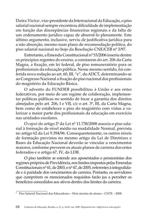 Dutra Vieira4, vice-presidente da Internacional da Educação, o piso
salarial nacional sempre encontrou dificuldade de implementação
em função das discrepâncias financeiras regionais e da falta de
um ordenamento jurídico capaz de absorvê-lo plenamente. Este
último argumento, inclusive, serviu de justificativa jurídica para
a não absorção, mesmo num plano de recomendação política, do
piso salarial nacional no bojo da Resolução CNE/CEB nº 3/97.
      Entretanto, a Emenda Constitucional nº 53/2006 inseriu dentre
os princípios regentes do ensino, a constarem do art. 206 da Carta
Magna, a fixação, em lei federal, de piso remuneratório para os
profissionais da educação pública. Nesse mesmo sentido, foi con-
ferida nova redação ao art. 60, III, “e”, do ADCT, determinando-se
ao Congresso Nacional a fixação do piso nacional dos profissionais
do magistério da Educação Básica.
      O advento do FUNDEB possibilitou à União e aos entes
federativos, por meio de um regime de colaboração, implemen-
tar políticas públicas no sentido de focar a garantia dos direitos
almejados pelo art. 206, I e VII, c/c o art. 3º, III, da Carta Magna,
bem como de estabelecer o piso do magistério com vistas a va-
lorizar a maior parte dos profissionais da educação em exercício
nas unidades escolares.
      O caput do artigo 2º da Lei nº 11.738/2008 associa o piso sala-
rial à formação de nível médio na modalidade Normal, prevista
no artigo 62 da Lei 9.394/96. Consequentemente, os outros níveis
de formação previstos no mesmo artigo da Lei de Diretrizes e
Bases da Educação Nacional deverão se vincular a vencimentos
maiores, conforme preveem os atuais planos de carreira dos entes
federados e o artigo 67, IV, da LDB.
      O piso também se estende aos aposentados e pensionistas dos
regimes próprios de Previdência, nos limites impostos pelas Emendas
Constitucionais nº 41, de 2003, e nº 47, de 2005, referentes à integralida-
de e à paridade dos vencimentos de carreira. Portanto, os servidores
que cumprirem os mencionados requisitos farão jus a perceber os
benefícios concedidos aos ativos dentro dos limites da carreira.

4	
     Piso Salarial Nacional dos Educadores – Dois séculos de atraso – CNTE – 2008.



64      Cadernos de Educação, Brasília, n. 21, p. 36-83, out. 2009. Disponível em: http//www.cnte.org.br
 
