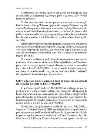Parecer CNE/CEB nº 9/2009


     Finalmente, os termos que se utilizarão na Resolução que
disciplinará as Diretrizes Nacionais para a carreira, são termos
técnicos, precisos.
     Então, vencimento é o termo que corresponde à remuneração
básica do servidor público ocupante de cargo público ou aquele
assemelhado que mantém com a administração pública relação
estatutária de trabalho. Vencimentos é a remuneração do servidor
público acrescida das vantagens pessoais, gratificações, adicionais,
bonificações; enfim, é a totalidade de rendimento auferida pelo
servidor.
     Salário difere de vencimento, porque enquanto esse último se
aplica ao servidor público ocupante de cargo público, o salário se
aplica ao empregado público, aquele que se liga à administração
através de contrato de trabalho, que tem sua relação de trabalho
regida pela CLT.
     Por estes motivos, e pelo fato de representar uma norma
jurídica voltada aos servidores da Educação Básica, as Diretrizes
para a carreira que apresentamos absorvem todos os conceitos
inerentes à Lei nº 11.738/2008, para efeitos de fixação dos parâ-
metros remuneratórios do magistério, conforme trata o artigo 3º
do projeto de Resolução que segue anexo.

Sobre a decisão do STF quanto à nova composição da jornada
de trabalho prevista na Lei 11.738/2008
     O § 4º do artigo 2º da Lei nº 11.738/2008 vincula o piso salarial
profissional a uma jornada padrão, que não pode ultrapassar 40
horas semanais. Desta, no máximo 2/3 (dois terços) são previstas
para atividades de interação com os estudantes e, no mínimo 1/3
(um terço) para atividades extraclasse, mostrando-se consonante
com o inciso V do art. 67 da Lei nº 9.394/96.
     Entretanto, em julgamento realizado no dia 17/12/2008, o
Supremo Tribunal Federal (STF) concedeu liminar que atendeu
parcialmente aos pedidos da Ação Direta de Inconstitucionalidade
impetrada pelos governos estaduais de Mato Grosso do Sul, Rio
Grande do Sul, Paraná, Ceará e Santa Catarina, apesar de afirmar


          Cadernos de Educação, Brasília, n. 21, p. 36-83, out. 2009. Disponível em: http//www.cnte.org.br   65
 