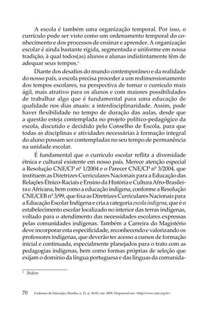 A escola é também uma organização temporal. Por isso, o
currículo pode ser visto como um ordenamento temporal do co-
nhecimento e dos processos de ensinar e aprender. A organização
escolar é ainda bastante rígida, segmentada e uniforme em nossa
tradição, à qual todos(as) alunos e alunas indistintamente têm de
adequar seus tempos.9
      Diante dos desafios do mundo contemporâneo e da realidade
do nosso país, a escola precisa proceder a um redimensionamento
dos tempos escolares, na perspectiva de tornar o currículo mais
ágil, mais atrativo para os alunos e com maiores possibilidades
de trabalhar algo que é fundamental para uma educação de
qualidade nos dias atuais: a interdisciplinaridade. Assim, pode
haver flexibilidade no tempo de duração das aulas, desde que
a questão esteja contemplada no projeto político-pedagógico da
escola, discutido e decidido pelo Conselho de Escola, para que
todas as disciplinas e atividades necessárias à formação integral
do aluno possam ser contempladas no seu tempo de permanência
na unidade escolar.
      É fundamental que o currículo escolar reflita a diversidade
étnica e cultural existente em nosso país. Merece atenção especial
a Resolução CNE/CP nº 1/2004 e o Parecer CNE/CP nº 3/2004, que
instituem as Diretrizes Curriculares Nacionais para a Educação das
Relações Étnico-Raciais e Ensino da História e Cultura Afro-Brasilei-
ra e Africana, bem como a educação indígena, conforme a Resolução
CNE/CEB nº 3/99, que fixa as Diretrizes Curriculares Nacionais para
a Educação Escolar Indígena e cria a categoria escola indígena, que é o
estabelecimento escolar localizado no interior das terras indígenas,
voltado para o atendimento das necessidades escolares expressas
pelas comunidades indígenas. Também a Carreira do Magistério
deve incorporar esta especificidade, reconhecendo e valorizando os
professores indígenas, que deverão ter acesso a cursos de formação
inicial e continuada, especialmente planejados para o trato com as
pedagogias indígenas, bem como formas próprias de seleção que
exijam o domínio da língua portuguesa e das línguas da comunida-

9	
     Ibidem



70      Cadernos de Educação, Brasília, n. 21, p. 36-83, out. 2009. Disponível em: http//www.cnte.org.br
 