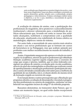 Parecer CNE/CEB nº 9/2009


                     auto-avaliação que diagnostica os pontos frágeis da escola e, com
                     base nesse diagnóstico, traça um plano estratégico orientado em
                     quatro dimensões: gestão, relação com a comunidade, projeto
                     pedagógico e infra-estrutura. O plano estratégico define metas
                     e objetivos, e se for o caso, identifica a necessidade de aporte
                     financeiro suplementar.14



      A avaliação do sistema de ensino, com a participação dos
profissionais do magistério, deve promover o autoconhecimento
institucional e oferecer referenciais para a (re)definição de po-
líticas educacionais que, levando em conta as causas dos resul-
tados alcançados, reafirmem o compromisso com a qualidade
da educação, atualizando e/ou redefinindo de forma coletiva as
metodologias, objetivos e metas do sistema.
      Por outro lado, a necessidade de uma carreira mais atrativa
aos atuais e aos novos profissionais que se formam em cursos
de licenciatura (e na Pedagogia), mas que acabam optando por
profissões com melhor reconhecimento no mundo do trabalho, é
premente.
      Assim, é importante assegurar não apenas a evolução na carrei-
ra pela via acadêmica, através da qual os professores que obtenham
titulação acadêmica superior àquela exigida para o exercício do
cargo que ocupa; é preciso, também, que os entes federados con-
signem nos planos de carreira a evolução pela via não acadêmica,
através da qual são contemplados os docentes que realizam cursos
de aperfeiçoamento e atualização profissional e participam de estu-
dos e outras atividades consideradas relevantes para a melhoria da
qualidade de seu trabalho, isto é, evoluem dentro do mesmo nível
de formação exigido ao exercício do cargo.
      É em função destes e outros pressupostos que a Resolução que
propomos aborda a avaliação de desempenho vinculada à progres-
são dos profissionais na carreira do magistério, conforme vai esta-
belecido nos seguintes incisos do artigo 5º da referida proposta.
   Buscamos demonstrar, no transcorrer deste Parecer, que vi-
vemos um momento ímpar, no qual estão dadas excepcionais

14	
      O Plano de Desenvolvimento da Educação, razões, princípios e programas. Ministério da
      Educação, 2007, p. 25.



           Cadernos de Educação, Brasília, n. 21, p. 36-83, out. 2009. Disponível em: http//www.cnte.org.br   81
 