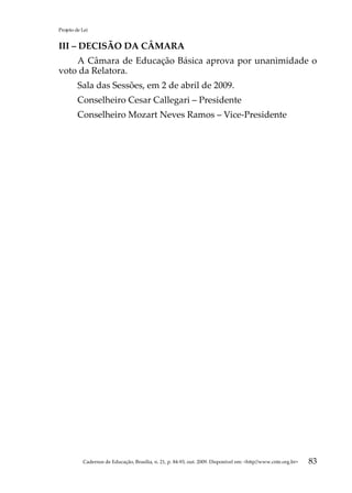 Projeto de Lei


III – DECISÃO DA CÂMARA
    A Câmara de Educação Básica aprova por unanimidade o
voto da Relatora.
         Sala das Sessões, em 2 de abril de 2009.
         Conselheiro Cesar Callegari – Presidente
         Conselheiro Mozart Neves Ramos – Vice-Presidente




           Cadernos de Educação, Brasília, n. 21, p. 84-93, out. 2009. Disponível em: http//www.cnte.org.br   83
 
