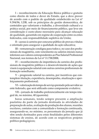 I – reconhecimento da Educação Básica pública e gratuita
como direito de todos e dever do Estado, que a deve prover
de acordo com o padrão de qualidade estabelecido na Lei nº
9.394/96, LDB, sob os princípios da gestão democrática, de
conteúdos que valorizem o trabalho, a diversidade cultural e a
prática social, por meio de financiamento público, que leve em
consideração o custo-aluno necessário para alcançar educação
de qualidade, garantido em regime de cooperação entre os entes
federados, com responsabilidade supletiva da União;
     II – acesso à carreira por concurso público de provas e títulos
e orientado para assegurar a qualidade da ação educativa;
     III – remuneração condigna para todos e, no caso dos profis-
sionais do magistério, com vencimento ou salários iniciais nunca
inferiores aos valores correspondentes ao Piso Salarial Profissional
Nacional, nos termos da Lei nº 11.738/2008;
     IV – reconhecimento da importância da carreira dos profis-
sionais do magistério público e o desenvolvimento de ações que
visem à equiparação salarial com outras carreiras profissionais de
formação semelhante;
     V – progressão salarial na carreira, por incentivos que con-
templem titulação, experiência, desempenho, atualização e aper-
feiçoamento profissional;
     VI – valorização do tempo de serviço prestado pelo servidor ao
ente federado, que será utilizado como componente evolutivo;
     VII – jornada de trabalho preferencialmente em tempo inte-
gral de, no máximo, 40 (quarenta)
     horas semanais, tendo sempre presente a ampliação
paulatina da parte da jornada destinada às atividades de
preparação de aulas, avaliação da produção dos alunos, reuniões
escolares, contatos com a comunidade e formação continuada,
assegurando-se, no mínimo, os percentuais da jornada que já
vêm sendo destinados para estas finalidades pelos diferentes
sistemas de ensino, de acordo com os respectivos projetos
político-pedagógicos;


86   Cadernos de Educação, Brasília, n. 21, p. 84-93, out. 2009. Disponível em: http//www.cnte.org.br
 