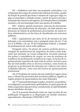 XX  – estabelecer com base nas propostas curriculares e na
composição dos cargos de carreiras dos sistemas de ensino, quadro
de lotação de pessoal que inclua o número de vagas por cargo, re-
gião ou município e unidade escolar, a partir do qual se preveja a
realização dos concursos de ingresso, de remoção entre as unidades
escolares e de movimentação entre seus postos de trabalho;
     XXI – realizar, quando necessário, concurso de movimenta-
ção interna dos profissionais da educação, em data anterior aos
processos de lotação de profissionais provenientes de outras es-
feras administrativas ou das listas de classificados em concursos
públicos;
     XXII – regulamentar, por meio de lei de iniciativa do ente
federado e em consonância com o parágrafo único do art. 11 da
Lei nº 9.394/96, e do art. 23 da Constituição Federal, a recepção
de profissionais de outras redes públicas.
     Parágrafo único. Os planos de carreira poderão prever a
recepção de profissionais do magistério de outros entes fede-
rados por permuta ou cessão temporária, havendo interesse
das partes e coincidência de cargos, no caso de mudança de
residência do profissional e existência de vagas, na forma de re-
gulamentação específica de cada rede de ensino, inclusive para
fins de intercâmbio entre os diversos sistemas, como forma de
propiciar ao profissional da educação sua vivência com outras
realidades laborais, como uma das formas de aprimoramento
profissional.
     Art. 6º Os planos de carreira devem estabelecer regras claras
para o cálculo dos proventos dos servidores públicos, ligados ao
regime próprio de aposentadoria dos entes federados.
     Art. 7º A presente Resolução se aplica, inclusive, aos professo-
res indígenas e aos professores quilombolas, os quais gozarão de
todas as garantias aqui previstas, considerando as especificidades
dessas atividades docentes.
     Art. 8º A presente Resolução entra em vigor na data de sua
publicação, revogando-se as disposições em sentido contrário,
especialmente a Resolução CNE/CEB nº 3/97.


92   Cadernos de Educação, Brasília, n. 21, p. 84-93, out. 2009. Disponível em: http//www.cnte.org.br
 