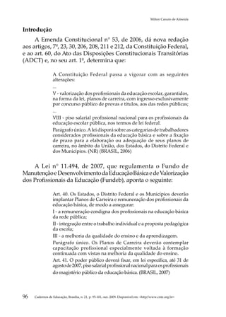 Milton Canuto de Almeida


Introdução
     A Emenda Constitucional n° 53, de 2006, dá nova redação
aos artigos, 7º, 23, 30, 206, 208, 211 e 212, da Constituição Federal,
e ao art. 60, do Ato das Disposições Constitucionais Transitórias
(ADCT) e, no seu art. 1º, determina que:

                 A Constituição Federal passa a vigorar com as seguintes
                 alterações:
                 ...
                 V - valorização dos profissionais da educação escolar, garantidos,
                 na forma da lei, planos de carreira, com ingresso exclusivamente
                 por concurso público de provas e títulos, aos das redes públicas;
                 ...
                 VIII - piso salarial profissional nacional para os profissionais da
                 educação escolar pública, nos termos de lei federal.
                 Parágrafo único. A lei disporá sobre as categorias de trabalhadores
                 considerados profissionais da educação básica e sobre a fixação
                 de prazo para a elaboração ou adequação de seus planos de
                 carreira, no âmbito da União, dos Estados, do Distrito Federal e
                 dos Municípios. (NR) (BRASIL, 2006)


    A Lei n° 11.494, de 2007, que regulamenta o Fundo de
Manutenção e Desenvolvimento da Educação Básica e de Valorização
dos Profissionais da Educação (Fundeb), aponta o seguinte:

                 Art. 40. Os Estados, o Distrito Federal e os Municípios deverão
                 implantar Planos de Carreira e remuneração dos profissionais da
                 educação básica, de modo a assegurar:
                 I - a remuneração condigna dos profissionais na educação básica
                 da rede pública;
                 II - integração entre o trabalho individual e a proposta pedagógica
                 da escola;
                 III - a melhoria da qualidade do ensino e da aprendizagem.
                 Parágrafo único. Os Planos de Carreira deverão contemplar
                 capacitação profissional especialmente voltada à formação
                 continuada com vistas na melhoria da qualidade do ensino.
                 Art. 41. O poder público deverá fixar, em lei específica, até 31 de
                 agosto de 2007, piso salarial profissional nacional para os profissionais
                 do magistério público da educação básica. (BRASIL, 2007)




96   Cadernos de Educação, Brasília, n. 21, p. 95-101, out. 2009. Disponível em: http//www.cnte.org.br
 