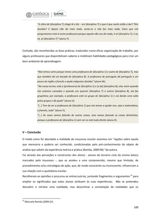“A stôra de [disciplina 7] chega lá e diz: - em [disciplina 7] o que é que vocês estão a dar? Têm
duvidas? E depois não diz mais nada, senta-se e não faz mais nada. Claro que nós
perguntamos mais à outra professora porque aquela não nos diz nada, é só [disciplina 7], é só,
só, só [disciplina 7]” (aluna Y).

Contudo, são reconhecidas as boas práticas, traduzidas numa eficaz organização do trabalho, por
alguns professores que disponibilizam saberes e mobilizam habilidades pedagógicas para criar um
bom ambiente de aprendizagem.

“Nós temos sorte porque temos uma professora de [disciplina 1] e outra de [disciplina 7], mas
que também dá um bocado de [disciplina 8]. A professora de português dá português e um
pouco de inglês e francês e ajuda nalgumas dúvidas” (aluno M);
“Na nossa turma, está a [professora] de [disciplina 1] e [a de] [disciplina 8]; elas veem quando
nós estamos cansados e quando uns querem [disciplina 7] e outros [disciplina 8], ela faz
grupinhos; por exemplo, a professora está no grupo de [disciplina 1] e vai dando uma volta
pelos grupos e dá ajuda” (aluna V);
“[…] Tem de ser a professora de [disciplina 1] que nós temos a ajudar-nos, seja a matemática,
a francês, tudo“ (aluna Y);
“[…] Às vezes vamos falando de outras coisas, mas vamos fazendo as coisas direitinhas,
porque a professora de [disciplina 1] vem ver se está tudo direito (aluna X).

V – Conclusão
O modo como foi abordada a realidade do insucesso escolar assentou em “opções sobre aquilo
que mereceria e poderia ser conhecido, condicionadas pelo pré-conhecimento do objeto de
análise que advém da experiência teórica e prática (Ramôa, 2009:96) ”da autora.
Foi através das perceções e constructos dos atores - alunos do terceiro ciclo do ensino básico
marcados pelo insucesso -, que se acedeu a uma compreensão, mesmo que limitada, de
procedimentos e/ou estratégias de ação, que, de modo consciente ou inconsciente, influenciam a
sua relação com o quotidiano escolar.
Recolheram-se opiniões e procurou-se entrecruzá-las, juntando fragmentos e argumentos 55 para
ampliar os significados que estes alunos atribuem às suas experiências. Não se pretendeu
descobrir e retratar uma realidade, mas descortinar a constelação de realidades que os

55

Manuela Ramôa (2009:25)

100

 