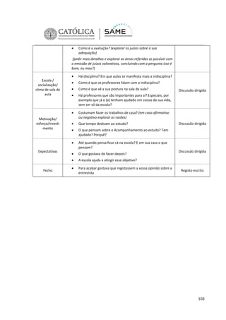 

Como é a avaliação? (explorar os juízos sobre a sua
adequação)

(pedir mais detalhes e explorar as áreas referidas se possível com
a emissão de juízos valorativos, concluindo com a pergunta isso é
bom, ou mau?)


Fecho

Como é que os professores lidam com a indisciplina?



Como é que vê a sua postura na sala de aula?



Há professores que são importantes para si? Especiais, por
exemplo que já o (a) tenham ajudado em coisas da sua vida,
sem ser só da escola?
Costumam fazer os trabalhos de casa? (em caso afirmativo
ou negativo explorar as razões)



Que tempo dedicam ao estudo?



O que pensam sobre o Acompanhamento ao estudo? Tem
ajudado? Porquê?
Até quando pensa ficar cá na escola? E em sua casa o que
pensam?



O que gostava de fazer depois?



Expectativas





Motivação/
esforço/investi
mento

Há disciplina? Em que aulas se manifesta mais a indisciplina?



Escola /
socialização/
clima de sala de
aula

A escola ajuda a atingir esse objetivo?



Para acabar gostava que registassem a vossa opinião sobre a
entrevista

Discussão dirigida

Discussão dirigida

Discussão dirigida

Registo escrito

103

 