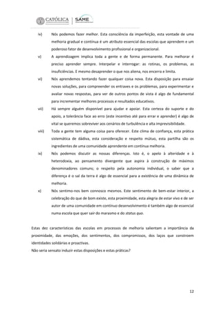 iv)

Nós podemos fazer melhor. Esta consciência da imperfeição, esta vontade de uma
melhoria gradual e contínua é um atributo essencial das escolas que aprendem e um
poderoso fator de desenvolvimento profissional e organizacional.

v)

A aprendizagem implica toda a gente e de forma permanente. Para melhorar é
preciso aprender sempre. Interpelar e interrogar: as rotinas, os problemas, as
insuficiências. E mesmo desaprender o que nos aliena, nos encerra e limita.

vi)

Nós aprendemos tentando fazer qualquer coisa nova. Esta disposição para ensaiar
novas soluções, para compreender os entraves e os problemas, para experimentar e
avaliar novas respostas, para ver de outros pontos de vista é algo de fundamental
para incrementar melhores processos e resultados educativos.

vii)

Há sempre alguém disponível para ajudar e apoiar. Esta certeza do suporte e do
apoio, a tolerância face ao erro (este incentivo até para errar e aprender) é algo de
vital se queremos sobreviver aos cenários de turbulência e alta imprevisibilidade.

viii)

Toda a gente tem alguma coisa para oferecer. Este clima de confiança, esta prática
sistemática de dádiva, esta consideração e respeito mútuo, esta partilha são os
ingredientes de uma comunidade aprendente em contínua melhoria.

ix)

Nós podemos discutir as nossas diferenças. Isto é, o apelo à alteridade e à
heterodoxia, ao pensamento divergente que aspira à construção de máximos
denominadores comuns; o respeito pela autonomia individual, o saber que a
diferença é o sal da terra é algo de essencial para a existência de uma dinâmica de
melhoria.

x)

Nós sentimo-nos bem connosco mesmos. Este sentimento de bem-estar interior, a
celebração do que de bom existe, esta proximidade, esta alegria de estar vivo e de ser
autor de uma comunidade em contínuo desenvolvimento é também algo de essencial
numa escola que quer sair do marasmo e do status quo.

Estas dez características das escolas em processos de melhoria salientam a importância da
proximidade, das emoções, dos sentimentos, dos compromissos, dos laços que constroem
identidades solidárias e proactivas.
Não seria sensato induzir estas disposições e estas práticas?

12

 