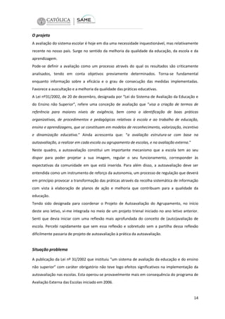 O projeto
A avaliação do sistema escolar é hoje em dia uma necessidade inquestionável, mas relativamente
recente no nosso país. Surge no sentido da melhoria da qualidade da educação, da escola e da
aprendizagem.
Pode-se definir a avaliação como um processo através do qual os resultados são criticamente
analisados, tendo em conta objetivos previamente determinados. Torna-se fundamental
enquanto informação sobre a eficácia e o grau de consecução das medidas implementadas.
Favorece a auscultação e a melhoria da qualidade das práticas educativas.
A Lei nº31/2002, de 20 de dezembro, designada por “Lei do Sistema de Avaliação da Educação e
do Ensino não Superior”, refere uma conceção de avaliação que “visa a criação de termos de
referência para maiores níveis de exigência, bem como a identificação de boas práticas
organizativas, de procedimentos e pedagógicas relativas à escola e ao trabalho de educação,
ensino e aprendizagens, que se constituam em modelos de reconhecimento, valorização, incentivo
e dinamização educativa.” Ainda acrescenta que: “a avaliação estrutura-se com base na
autoavaliação, a realizar em cada escola ou agrupamento de escolas, e na avaliação externa.”
Neste quadro, a autoavaliação constitui um importante mecanismo que a escola tem ao seu
dispor para poder projetar a sua imagem, regular o seu funcionamento, corresponder às
expectativas da comunidade em que está inserida. Para além disso, a autoavaliação deve ser
entendida como um instrumento de reforço da autonomia, um processo de regulação que deverá
em princípio provocar a transformação das práticas através da recolha sistemática de informação
com vista à elaboração de planos de ação e melhoria que contribuam para a qualidade da
educação.
Tendo sido designada para coordenar o Projeto de Autoavaliação do Agrupamento, no início
deste ano letivo, vi-me integrada no meio de um projeto trienal iniciado no ano letivo anterior.
Senti que devia iniciar com uma reflexão mais aprofundada do conceito de (auto)avaliação de
escola. Percebi rapidamente que sem essa reflexão e sobretudo sem a partilha dessa reflexão
dificilmente passaria de projeto de autoavaliação à prática da autoavaliação.

Situação problema
A publicação da Lei nº 31/2002 que instituiu “um sistema de avaliação da educação e do ensino
não superior” com caráter obrigatório não teve logo efeitos significativos na implementação da
autoavaliação nas escolas. Esta operou-se provavelmente mais em consequência do programa de
Avaliação Externa das Escolas iniciado em 2006.

14

 
