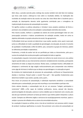 Além disso, a pressão exercida pelos rankings das escolas também terá sido fator de mudança
que levou cada escola a debruçar-se mais sobre os resultados obtidos. As implicações dos
resultados da avaliação externa das escolas nas cotas dos níveis Muito Bom e Excelente para a
avaliação do desempenho docente terão igualmente contribuído para a emergência da
implementação do processo de autoavaliação nas escolas.
Tal significa analisar as práticas educativas e introduzir novos projetos avaliativos de forma a
promover uma verdadeira cultura de avaliação e autoavaliação sistemática das escolas.
Pela mesma ocasião, melhorar a qualidade do sistema de ensino-aprendizagem deve ser uma
preocupação constante e implicar procedimentos de avaliação variados, tendo em conta os
objetivos delineados no projeto educativo da escola / do agrupamento.
À dificuldade inicial que consiste em determinar o que avaliar, quando, como, quem e para quê,
junta-se a dificuldade em medir a qualidade da aprendizagem, da educação, da escola. O conceito
de qualidade é multifacetado e difícil de definir, pois, consoante os grupos de interesse, poderá
ter diferentes prioridades e expectativas.
Finalmente, a missão de avaliar terá de ser partilhada por todos os intervenientes, pelo que o
sucesso da avaliação das escolas pressupõe a participação de todos os agentes.
A autoavaliação enquanto instrumento explícito da melhoria da escola tornar-se-á uma prática
regular quando todos os seus intervenientes estiverem verdadeiramente envolvidos, participando
ativamente em todas as etapas do processo. Muitas vezes, a avaliação levanta a dificuldade em
ultrapassar o sentimento de algo exigido institucionalmente para compreender esta dinâmica
como algo de intrínseco à melhoria que se deseja nas aprendizagens e na educação em geral.
Na tentativa de implementação de processos de autoavaliação, verificaram-se frequentemente
dúvidas e incertezas. Porquê avaliar a escola? Para quê? – São questões fundamentais para
determinar também o que avaliar, quando, como, quem...
Para iniciar um processo de autoavaliação, é sobretudo importante sensibilizar a comunidade
educativa para a autoavaliação, para que esta reconheça a sua necessidade e participe nela.
Como salienta Azevedo, a autoavaliação tem de ser um processo “colegial, participativo e
construtivo” (2005, p.76), capaz de mobilizar professores, alunos, pessoal não docente,
pais/encarregados de educação, autarcas e outros cidadãos que se relacionam com a escola, pois
são eles que realmente conhecem os factos por dentro e que melhor podem interpretar a cultura
escolar. Compete aos diferentes órgãos e estruturas da escola/agrupamento incentivar, apoiar e
ampliar o processo de reflexão entre os atores da comunidade educativa.
Se a avaliação é imposta ou sofrida, corre o risco de se transformar num processo estéril, incapaz
de produzir mudanças significativas na escola. Para promover uma cultura de autoavaliação vai
15

 