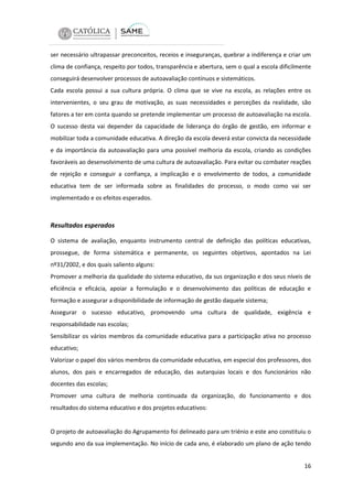 ser necessário ultrapassar preconceitos, receios e inseguranças, quebrar a indiferença e criar um
clima de confiança, respeito por todos, transparência e abertura, sem o qual a escola dificilmente
conseguirá desenvolver processos de autoavaliação contínuos e sistemáticos.
Cada escola possui a sua cultura própria. O clima que se vive na escola, as relações entre os
intervenientes, o seu grau de motivação, as suas necessidades e perceções da realidade, são
fatores a ter em conta quando se pretende implementar um processo de autoavaliação na escola.
O sucesso desta vai depender da capacidade de liderança do órgão de gestão, em informar e
mobilizar toda a comunidade educativa. A direção da escola deverá estar convicta da necessidade
e da importância da autoavaliação para uma possível melhoria da escola, criando as condições
favoráveis ao desenvolvimento de uma cultura de autoavaliação. Para evitar ou combater reações
de rejeição e conseguir a confiança, a implicação e o envolvimento de todos, a comunidade
educativa tem de ser informada sobre as finalidades do processo, o modo como vai ser
implementado e os efeitos esperados.

Resultados esperados
O sistema de avaliação, enquanto instrumento central de definição das políticas educativas,
prossegue, de forma sistemática e permanente, os seguintes objetivos, apontados na Lei
nº31/2002, e dos quais saliento alguns:
Promover a melhoria da qualidade do sistema educativo, da sus organização e dos seus níveis de
eficiência e eficácia, apoiar a formulação e o desenvolvimento das políticas de educação e
formação e assegurar a disponibilidade de informação de gestão daquele sistema;
Assegurar o sucesso educativo, promovendo uma cultura de qualidade, exigência e
responsabilidade nas escolas;
Sensibilizar os vários membros da comunidade educativa para a participação ativa no processo
educativo;
Valorizar o papel dos vários membros da comunidade educativa, em especial dos professores, dos
alunos, dos pais e encarregados de educação, das autarquias locais e dos funcionários não
docentes das escolas;
Promover uma cultura de melhoria continuada da organização, do funcionamento e dos
resultados do sistema educativo e dos projetos educativos:

O projeto de autoavaliação do Agrupamento foi delineado para um triénio e este ano constituiu o
segundo ano da sua implementação. No início de cada ano, é elaborado um plano de ação tendo
16

 