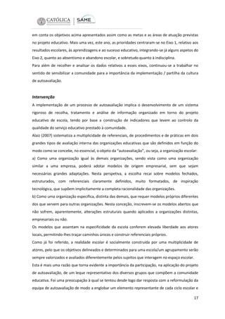 em conta os objetivos acima apresentados assim como as metas e as áreas de atuação previstas
no projeto educativo. Mais uma vez, este ano, as prioridades centraram-se no Eixo 1, relativo aos
resultados escolares, às aprendizagens e ao sucesso educativo, integrando-se já alguns aspetos do
Eixo 2, quanto ao absentismo e abandono escolar, e sobretudo quanto à indisciplina.
Para além de recolher e analisar os dados relativos a esses eixos, continuou-se a trabalhar no
sentido de sensibilizar a comunidade para a importância da implementação / partilha da cultura
de autoavaliação.

Intervenção
A implementação de um processo de autoavaliação implica o desenvolvimento de um sistema
rigoroso de recolha, tratamento e análise de informação organizado em torno do projeto
educativo de escola, tendo por base a construção de indicadores que levem ao controlo da
qualidade do serviço educativo prestado à comunidade.
Alaiz (2007) sistematiza a multiplicidade de referenciais, de procedimentos e de práticas em dois
grandes tipos de avaliação interna das organizações educativas que são definidos em função do
modo como se concebe, no essencial, o objeto da “autoavaliação”, ou seja, a organização escolar:
a) Como uma organização igual às demais organizações, sendo vista como uma organização
similar a uma empresa, poderá adotar modelos de origem empresarial, sem que sejam
necessárias grandes adaptações. Nesta perspetiva, a escolha recai sobre modelos fechados,
estruturados, com referenciais claramente definidos, muito formatados, de inspiração
tecnológica, que supõem implicitamente a completa racionalidade das organizações.
b) Como uma organização específica, distinta das demais, que requer modelos próprios diferentes
dos que servem para outras organizações. Nesta conceção, inscrevem-se os modelos abertos que
não sofrem, aparentemente, alterações estruturais quando aplicados a organizações distintas,
empresariais ou não.
Os modelos que assentam na especificidade da escola conferem elevada liberdade aos atores
locais, permitindo-lhes traçar caminhos únicos e construir referenciais próprios.
Como já foi referido, a realidade escolar é socialmente construída por uma multiplicidade de
atores, pelo que os objetivos delineados e determinados para uma escola/um agrupamento serão
sempre valorizados e avaliados diferentemente pelos sujeitos que interagem no espaço escolar.
Esta é mais uma razão que torna evidente a importância da participação, na aplicação do projeto
de autoavaliação, de um leque representativo dos diversos grupos que compõem a comunidade
educativa. Foi uma preocupação à qual se tentou desde logo dar resposta com a reformulação da
equipa de autoavaliação de modo a englobar um elemento representante de cada ciclo escolar e
17

 
