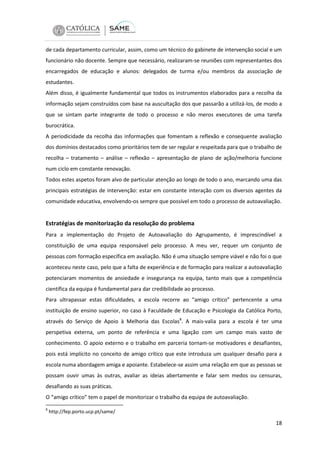 de cada departamento curricular, assim, como um técnico do gabinete de intervenção social e um
funcionário não docente. Sempre que necessário, realizaram-se reuniões com representantes dos
encarregados de educação e alunos: delegados de turma e/ou membros da associação de
estudantes.
Além disso, é igualmente fundamental que todos os instrumentos elaborados para a recolha da
informação sejam construídos com base na auscultação dos que passarão a utilizá-los, de modo a
que se sintam parte integrante de todo o processo e não meros executores de uma tarefa
burocrática.
A periodicidade da recolha das informações que fomentam a reflexão e consequente avaliação
dos domínios destacados como prioritários tem de ser regular e respeitada para que o trabalho de
recolha – tratamento – análise – reflexão – apresentação de plano de ação/melhoria funcione
num ciclo em constante renovação.
Todos estes aspetos foram alvo de particular atenção ao longo de todo o ano, marcando uma das
principais estratégias de intervenção: estar em constante interação com os diversos agentes da
comunidade educativa, envolvendo-os sempre que possível em todo o processo de autoavaliação.

Estratégias de monitorização da resolução do problema
Para a implementação do Projeto de Autoavaliação do Agrupamento, é imprescindível a
constituição de uma equipa responsável pelo processo. A meu ver, requer um conjunto de
pessoas com formação específica em avaliação. Não é uma situação sempre viável e não foi o que
aconteceu neste caso, pelo que a falta de experiência e de formação para realizar a autoavaliação
potenciaram momentos de ansiedade e insegurança na equipa, tanto mais que a competência
científica da equipa é fundamental para dar credibilidade ao processo.
Para ultrapassar estas dificuldades, a escola recorre ao “amigo crítico” pertencente a uma
instituição de ensino superior, no caso à Faculdade de Educação e Psicologia da Católica Porto,
através do Serviço de Apoio à Melhoria das Escolas8. A mais-valia para a escola é ter uma
perspetiva externa, um ponto de referência e uma ligação com um campo mais vasto de
conhecimento. O apoio externo e o trabalho em parceria tornam-se motivadores e desafiantes,
pois está implícito no conceito de amigo crítico que este introduza um qualquer desafio para a
escola numa abordagem amiga e apoiante. Estabelece-se assim uma relação em que as pessoas se
possam ouvir umas às outras, avaliar as ideias abertamente e falar sem medos ou censuras,
desafiando as suas práticas.
O “amigo crítico” tem o papel de monitorizar o trabalho da equipa de autoavaliação.
8

http://fep.porto.ucp.pt/same/

18

 
